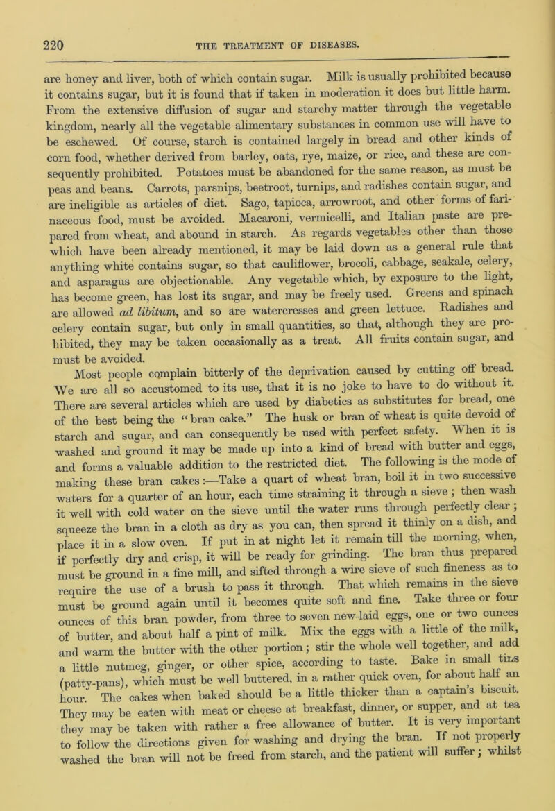are honey and liver, both of which contain sugar. Milk is usually prohibited because it contains sugar, but it is found that if taken in moderation it does but little harm. From the extensive diffusion of sugar and starchy matter through the vegetable kingdom, neai’ly all the vegetable alimentary substances in common use will have to be eschewed. Of course, starch is contained largely in bread and other kinds of corn food, whether derived from barley, oats, l'ye, maize, or rice, and these are con- sequently prohibited. Potatoes must be abandoned for the same reason, as must be peas and beans. Carrots, parsnips, beetroot, turnips, and radishes contain sugar, and are ineligible as articles of diet. Sago, tapioca, arrowroot, and other forms of fari- naceous food, must be avoided. Macaroni, vermicelli, and Italian paste are pre- pared from wheat, and abound in starch. As regards vegetables other than those which have been already mentioned, it may be laid down as a general rule that anything white contains sugar, so that cauliflower, brocoli, cabbage, seakale, celeiy, and asparagus are objectionable. Any vegetable which, by exposure to the light, has become green, has lost its sugar, and may be freely used. Greens and spinach are allowed ad libitum, and so are watercresses and green lettuce. Radishes and celery contain sugar, but only in small quantities, so that, although they are pro- hibited, they may be taken occasionally as a treat. All fruits contain sugar, and must be avoided. . Most people cQmplain bitterly of the deprivation caused by cutting off bread. We are all so accustomed to its use, that it is no joke to have to do without it. There are several articles which are used by diabetics as substitutes for bread, one of the best being the “bran cake.” The husk or bran of wheat is quite devoid of starch and sugar, and can consequently be used with perfect safety. When it is washed and ground it may be made up into a kind of bread with butter and eggs, and forms a valuable addition to the restricted diet. The following is the mode of making these bran cakesTake a quart of wheat bran, boil it in two successive waters for a quarter of an hour, each time straining it through a sieve ; then wash it well with cold water on the sieve until the water runs through perfectly clear ; squeeze the bran in a cloth as dry as you can, then spread it thinly on a dish, and place it in a slow oven. If put in at night let it remain till the morning, when if perfectly dry and crisp, it will be ready for grinding. The bran thus prepared must be ground in a fine mill, and sifted through a wire sieve of such fineness as to require the use of a brush to pass it through. That which remains m the sieve must be ground again until it becomes quite soft and fine. Take three or four ounces of tiffs bran powder, from three to seven new-laid eggs, one or two ounces of butter, and about half a pint of milk. Mix the eggs with a little of the milk and warm the butter with the other portion; stir the whole well together, and add a little nutmeg, ginger, or other spice, according to taste. Bake m sma ms (patty-pans), which must be well buttered, in a rather quick oven, for about half an hour. The cakes when baked should be a little thicker than a captains biscuit. They may be eaten with meat or cheese at breakfast, dinner, or supper, and at tea they may be taken with rather a free allowance of butter. It is very important to follow the directions given for washing and drying the bran. If not properly washed the bran will not be freed from starch, and the patient will suffer, whilst