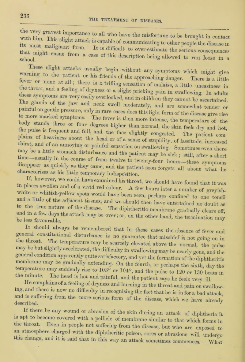 the treatment of diseases. «m^Timr^nC,e *° a“ Wh0 haTC the ******* ‘• be brought in contact its most ma.li,, Ig.‘act 18 caPabIe of communicating to other people the disease in L f ™- 14 “ estimate the serious consequences thought ensue from a case of this description being allowed to run loose in a warn'liTteri'‘ ark; UTUy, tegin without >y symptoms which might give fever or Le f °f *• “PP^hing danger. There is a ifttle the throat 3 f , ’ Tf “ a sensation of malaise, a little uneasiness in ie tlnoat, and a feeling of dryness or a slight pricking pain in swallowing. In adults S:xifrrvery eafy r***?ma m chm™ ***—* * painfulo -1, JaW , ne0k sweU mode'-ately, and are somewhat tender or painful on gentle pressure, only in rare cases does this light form of the disease give rise bodT Stands'tl SymPT' 3 fever iS *'len m0re ‘be temperature of the o ly Stands three or four degrees higher than normal, the skin feels dry and hot plains’ of h m‘”ent Td the fi“e slightly congested. The patient com’ tWt tlle *T OT ofcense of stupidity, of lassitude, increased mav be a’ ittlT 7 3 °n swaIlowil'S- Sometimes even there time-!!, » r dl8‘”banoe “d ‘be patient may be sick ; still, after a short tune usually m the course of from twelve to twenty-four hours-these symptoms disappear as quickly as they came, and the patient soon forgets all about whit he characterises as Ins little temporary indisposition. If, however, we could have examined his throat, we should have found that it was wldte 7 Tn 3 * V1VM red C0l0,U’' A hours biter a number of greyish- Tn a Htt7e o °W T7 W0Uk' ha™ bee“ SCen’ PerhaPs confined to one tonsil “ the Wt T 3? 1SSUeS’ ‘t ^ Sh°Uld tbe have “itetained no doubt as to the true nature of the disease. The diphtheritic membrane gradually clears off be less ^oTntue ^ °Veri °r’ “ “le °*W ^ *• teianination may It should always be remembered that in these cases the absence of fever and geneial constitutional disturbance is no guarantee that mischief is not going on in the throat The temperature may be scarcely elevated above the normal, the pulse may be but slightly accelerated, the difficulty in swallowing may be nearly gone, and the genei al condition apparently quite satisfactory, and yet the formation of the diphtheritic membrane may be gradually extending. On the fourth, or perhaps the sixth, day the temperature may suddenly rise to 103° or 104°, and the pulse to 120 or 130 beats in the mmute. The head is hot and painful, and the patient says he feels very ill. e complains of a feeling of dryness and burning in the throat and pain on swallow- mg, and there is now no difficulty in recognising the fact that he is in for a bad attack and is suffering from the more serious form of the disease, which we have already described. If there be any wound or abrasion of the skin during an attack of diphtheria it is apt to become covered with a pellicle of membrane similar to that which forms in the throat. Even in people not suffering from the disease, but who are exposed to an atmosphere charged with the diphtheritic poison, sores or abrasions will undergo s c lange, and it is said that in this way an attack sometimes commences. What