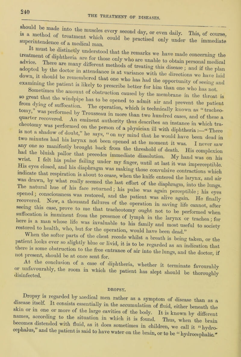 the treatment of diseases. fa°a mettoTof T klT1 ^ ^ This’ of courae-' superintendence of a medical man ' practised only under the immediate thrma,'kS 'e ^ ma£k ““g «>e advice. There are manv did 7“ 7 7 7 M'e Unable *° obtain Phonal medical adopted by heletor in a te Z °,.*~*in8 tbis di— / and if the plan down, it is: z^zrTii; **dmo^we « examining the patient is likely to prescribe better for hto so laTtW /I a7Un‘ f °bStn'Cti0n C‘lUSed b? tbe membrane in the t, at is fro^yintlftZriZ6 h“t0beTned * admit air and prevent the patient tomy,” was performed bv T ' °Pcratlon> w|nch is technically known as “tracheo- quarter Covered {/' T 7 ?°~ than **» indeed cases, and of these a cheotomy was performed'oTtl °7y *hS C'eSCribes au instance in which tra- is not , s, r n o. the person of a PhyaWan ill with diphtheria There rtar^r e 7? “°amymina** *^ been **» two minutes had Ins larynx not been opened at the moment it was. I never saw had Z bh“shnmnor ZT bTk fr°” *he thre3h0ld °f *»*• His complexion wit If, t, •’ thfl>recedes immediate dissolution. My hand was on his ■ . felt Ins pulse failing under my finger, until at last it was imperceptible folsTt. 7 ’ < 'I1™*” ™ mak“S *«“ convulsive contl'fons wfo!h dicate that respiration is about to cease, when the knife entered the larynx and air The hi ir™'ifr °f tbe *» *«•*. opened ; consciousness was recovered. Now, a thousand failures of the operation in saving life cannot Mfor seeing tins case, prove to me that tracheotomy ought not to be performed’when suffocation is imminent from the presence of lymph in the larynx or trachea for lToredatoTlal°who b IT “6 ‘° UiS fal’liiy an<1 m°st llseful to socW lestoied to health, who, but for the operation, would have been dead.” en the softer parts of the chest recede whilst a breath is being taken, or the patient looks ever so slightly blue or livid, it is to be regarded as an tndication that leie is some obstruction to the free entrance of air into the lungs, and the doctor if not present, should be at once sent for. *’ * At the conclusion of a case of diphtheria, whether it terminate favourably dLinfet/d 7’ r°°m WMci thC Patiell‘ has sleP‘ be thoroughly DROPSY. Dropsy is regarded by medical men rather as a symptom of disease than as a sease itself. It consists essentially in the accumulation of fluid, either beneath the . m 01 in one or more of the large cavities of the body. It is known by different names, according to the situation in which it is found. Thus when the brain becomes distended with fluid, as it does sometimes in children, we call it -hyd^ cephalus, and the patient is said to have water on the brain, or to be “ hydrocephalic.”