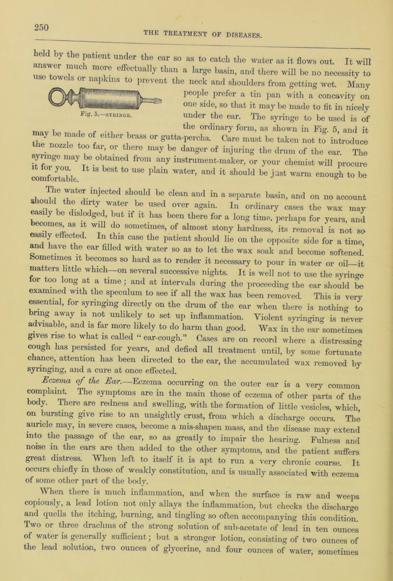 THE TREATMENT OF DISEASES. answer mu UI?r ear S° as to catch the water as out. It will answe, much more effectually than a large basin, and there will be no necessity to towels or napkins to prevent the neck and shoulders from getting wet. Many people prefer a tin pan with a concavity on jlllillii^ ' ''lEESa one side, so that it niay be made to fit in nicely Fig. 5. syringe. under the ear. The syringe to be used is of t , tlie ordinary form, as shown in Fig. 5, and it nozzTeI 1 J“ °r gUtta-perCha' Care must •» “en not to introduce the nozzle too far, or there may be danger of injuring the drum of the ear The syringe may be obtained from any instrument-maker, or your chemist will procure comfortable ^ ^ t0 ^ plam water’ and itj should be just warm enough to be The waterinj^d should be clean and in a separate basin, and on no account should the dirty water be used over again. In ordinary cases the wax may easily be dislodged but if it has been there for a long time, perhaps for years, and becomes as it will do sometimes, of almost stony hardness, its removal is not so easi y e ec ec. n this case the patient should lie on the opposite side for a time and have the ear filled with water so as to let the wax soak and become softened.’ sometimes it becomes so hard as to render it necessary to pour in water or oil—it matters little which-on several successive nights. It is well not to use the syringe 01 00 ong at a time; and at intervals during the proceeding the ear should be examined with the speculum to see if all the wax has been removed. This is very essential, for syringing directly on the drum of the ear when there is nothin- to brmg away is not unlikely to set up inflammation. Violent syringing is never advisable, and is far more likely to do harm than good. Wax in the ear sometimes gives rise to what is called “ ear-cough.” Cases are on record where a distressing cough has persisted for years, and defied all treatment until, by some fortunate chance, attention has been directed to the ear, the accumulated wax removed by syringing, and a cure at once effected. Eczema of the Ear.—Eczema occurring on the outer ear is a very common complaint. The symptoms are in the main those of eczema of other parts of the body. There are redness and swelling, with the formation of little vesicles, which on bursting give rise to an unsightly crust, from which a discharge occurs. The auricle may, m severe cases, become a mis-shapen mass, and the disease may extend into the passage of the ear, so as greatly to impair the hearing. Fulness and noise m the ears are then added to the other symptoms, and the patient suffers great distress.. When left to itself it is apt to run a very chronic course. It occurs chiefly m those of weakly constitution, and is usually associated with eczema of some other part of the body. When there is much inflammation, and when the surface is raw and weeps copiously, a lead lotion not only allays the inflammation, but checks the discharge and quells the itching, burning, and tingling so often accompanying this condition. Two or three drachms of the strong solution of sub-acetate of lead in ten ounces of water is generally sufficient; but a stronger lotion, consisting of two ounces of the lead solution, two ounces of glycerine, and four ounces of water, sometimes