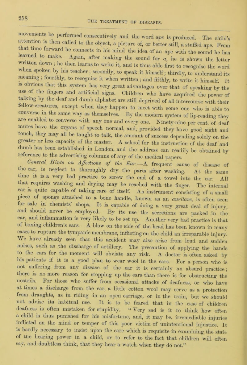 THE TREATMENT OF DISEASES. movements be performed consecutively and the word ape is produced. The child’s attention is then called to the object, a picture of, or better still, a stuffed ape. From mt time forward he connects in his mind the idea of an ape with the sound he has learned to make. Again, after making the sound for «, he is shown the letter written down; he then learns to write it, and is thus able first to recognise the word when spoken by his teacher; secondly, to speak it himself; thirdly, to understand its meaning; fourthly, to recognise it when written; and fifthly, to write it himself. It is obvious that this system lias very great advantages over that of speakiim by the use of the fingers and artificial signs. Children who have acquired the power of talkmg by the deaf and dumb alphabet are still deprived of all intercourse with their fellow-creatures, except when they happen to meet with some one who is able to converse in the same way as themselves. By the modern system of lip-readiim thev are enabled to converse with any one and every one. Ninety-nine per cent, of deaf mutes have the organs of speech normal, and, provided they have good sight and touch, they may all lie taught to talk, the amount of success depending solely on the greater or less capacity of the master. A school for the instruction of the deaf and dumb has been established in London, and the address can readily be obtained by reference to the advertising columns of any of the medical papers. General Hints on Affections of the Ear.—A frequent cause of disease of the ear, is neglect to thoroughly dry the parts after washing. At the same time it is a very bad practice to screw the end of a towel into the ear. All that requires washing and drying may be reached with the finger. The internal ear is quite capable of taking care of itself. An instrument consisting of a small piece of sponge attached to a bone handle, known as an aurilave, is often seen for sale in chemists’ shops. It is capable of doing a very great deal of injury, and should never be employed. By its use the secretions are packed in the ear, and inflammation is very likely to be set up. Another very bad practice is that of boxing children s ears. A blow on the side of the head has been known in many cases to rupture the tympanic membrane, inflicting on the child an irreparable injury. e ha’v e already seen that this accident may also arise from loud and sudden noises, such as the discharge of artillery. The precaution of applying the hands to the ears for the moment will obviate any risk. A doctor is often asked by his patients if it is a good plan to wear wool in the ears. For a person who is not suffering from any disease of the ear it is certainly an absurd practice; there is no more reason for stopping up the ears than there is for obstructing the nostrils. For those who suffer from occasional attacks of deafness, or who have at times a discharge from the ear, a little cotton wool may serve as a protection from draughts, as in riding in an open carriage, or in the train, but we should not advise its habitual use. It is to be feared that in the case of children deafness is often mistaken for stupidity. “Very sad is it to think how often a child is thus punished for his misfortune, and, it may be, irremediable injuries inflicted on the mind or temper of this poor victim of unintentional injustice. It is hardly necessary to insist upon the care which is requisite in examining the stab- of tne hearing power in a child, or to refer to the fact that children will often say, and doubtless think, that they hear a watch when they do not.”