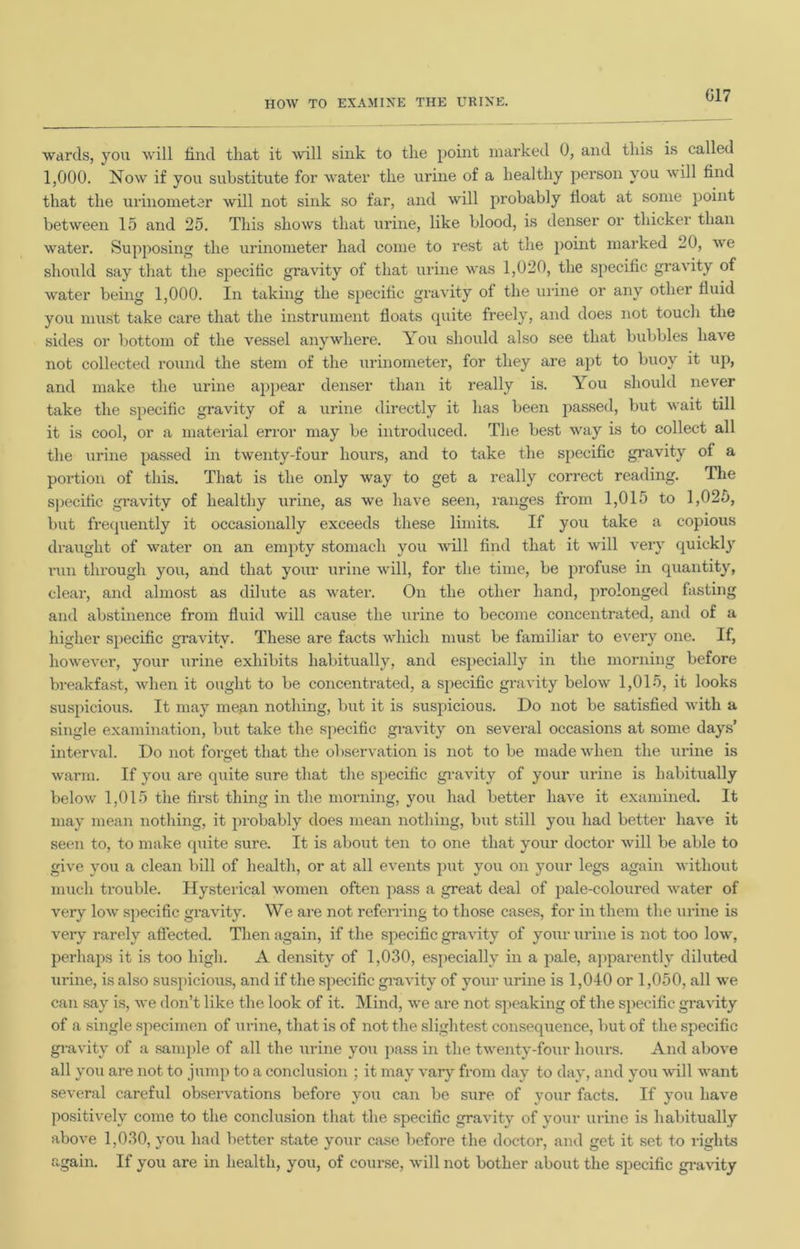 HOW TO EXAMINE THE URINE. wards, you will find that it will sink to the point marked 0, and this is called 1,000. Now if you substitute for water the urine of a healthy person you will find that the urinometer will not sink so far, and will probably float at some point between 15 and 25. This shows that urine, like blood, is denser or thicker than water. Supposing the urinometer had come to rest at the point marked 20, we should say that the specific gravity of that urine was 1,020, the specific gravity of water being 1,000. In taking the specific gravity of the urine or any other fluid you must take care that the instrument floats cpiite freely, and does not touch the sides or bottom of the vessel anywhere. You should also see that bubbles have not collected round the stem of the urinometer, for they are apt to buoy it up, and make the urine appear denser than it really is. You should never take the specific gravity of a urine directly it has been passed, but wait till it is cool, or a material error may be introduced. The best way is to collect all the urine passed in twenty-four hours, and to take the specific gravity of a portion of this. That is the only way to get a really correct reading. The specific gravity of healthy urine, as we have seen, ranges from 1,015 to 1,025, but frequently it occasionally exceeds these limits. If you take a copious draught of water on an empty stomach you will find that it will very quickly run through you, and that your urine will, for the time, be profuse in quantity, clear, and almost as dilute as water. On the other hand, prolonged fasting and abstinence from fluid will cause the urine to become concentrated, ami of a higher specific gravity. These are facts which must be familiar to every one. If, however, your urine exhibits habitually, and especially in the morning before breakfast, when it ought to be concentrated, a specific gravity below 1,015, it looks suspicious. It may mean nothing, but it is suspicious. Do not be satisfied with a single examination, but take the specific gravity on several occasions at some days’ interval. Do not foraet that the observation is not to be made when the urine is © warm. If you are quite sure that the specific gravity of your urine is habitually below 1,015 the first thing in the morning, you had better have it examined. It may mean nothing, it probably does mean nothing, but still you had better have it seen to, to make quite sure. It is about ten to one that your doctor will be able to give you a clean bill of health, or at all events put you on your legs again without much trouble. Hysterical women often pass a great deal of pale-coloured water of very low specific gravity. We are not referring to those cases, for in them the urine is very rarely affected. Then again, if the specific gravity of your urine is not too low, perhaps it is too high. A density of 1,030, especially in a pale, apparently diluted urine, is also suspicious, and if the specific gravity of your urine is 1,040 or 1,050, all we can say is, we don’t like the look of it. Mind, we are not speaking of the specific gravity of a single specimen of urine, that is of not the slightest consequence, but of the specific gravity of a sample of all the urine you pass in the twenty-four hours. And above all you are not to jump to a conclusion ; it may vary from day to day, and you will want several careful observations before you can be sure of your facts. If you have positively come to the conclusion that the specific gravity of your urine is habitually above 1,030, you had better state your case before the doctor, and get it set to rights again. If you are in health, you, of course, will not bother about the specific gravity