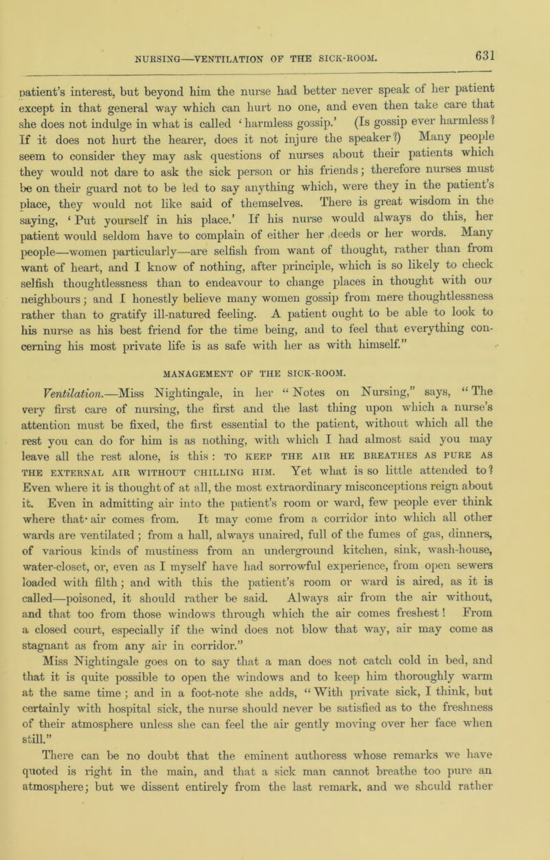 NURSING—VENTILATION OF THE SICK-ROOM. patient's interest, but beyond him the nurse had better never speak of her patient except in that general way which can hurt no one, and even then take care that she does not indulge in what is called ‘harmless gossip.’ (Is gossip ever harmless! If it does not hurt the hearer, does it not injure the speaker ?) Many people seem to consider they may ask questions of nurses about their patients which they would not dare to ask the sick person or his friends; therefore nurses must be on their guard not to be led to say anything which, were they in the patient s place, they would not like said of themselves. There is great wisdom in the saying, ‘ Put yourself in his place.’ If his nurse would always do this, her patient would seldom have to complain of either her deeds or her words. Many people—women particularly—are selfish from want of thought, rather than from want of heart, and I know of nothing, after principle, which is so likely to check selfish thoughtlessness than to endeavour to change places in thought with our neighbours; and I honestly believe many women gossip from mere thoughtlessness rather than to gratify ill-natured feeling. A patient ought to be able to look to his nurse as his best friend for the time being, and to feel that everything con- cerning his most private life is as safe with her as with himself.” MANAGEMENT OF THE SICK-ROOM. Ventilation.—Miss Nightingale, in her “ Notes on Nursing,” says, “ The very first care of nursing, the first and the last thing upon which a nurse’s attention must be fixed, the first essential to the patient, without which all the rest you can do for him is as nothing, with which I had almost said you may leave all the rest alone, is this : to keep the air he breathes as pure as the external air without chilling him. Yet what is so little attended to ? Even where it is thought of at all, the most extraordinary misconceptions reign about it. Even in admitting air into the patient’s room or ward, few people ever think where that* air comes from. It may come from a corridor into which all other wards are ventilated; from a hall, always unaired, full of the fumes of gas, dinners, of various kinds of mustiness from an underground kitchen, sink, wash-house, water-closet, or, even as I myself have had sorrowful experience, from open sewers loaded with filth; and with this the patient’s room or ward is aired, as it is called—poisoned, it should rather be said. Always air from the air without, and that too from those windows through which the air comes freshest! From a closed court, especially if the wind does not blow that way, air may come as stagnant as from any air in corridoi\” Miss Nightingale goes on to say that a man does not catch cold in bed, and that it is quite possible to open the windows and to keep him thoroughly warm at the same time ; and in a foot-note she adds, “ With private sick, I think, but certainly with hospital sick, the nurse should never be satisfied as to the freshness of their atmosphere unless she can feel the air gently moving over her face when still.” There can be no doubt that the eminent authoress whose remarks we have quoted is right in the main, and that a sick man cannot breathe too pure an atmosphere; but we dissent entirely from the last remark, and we should rather