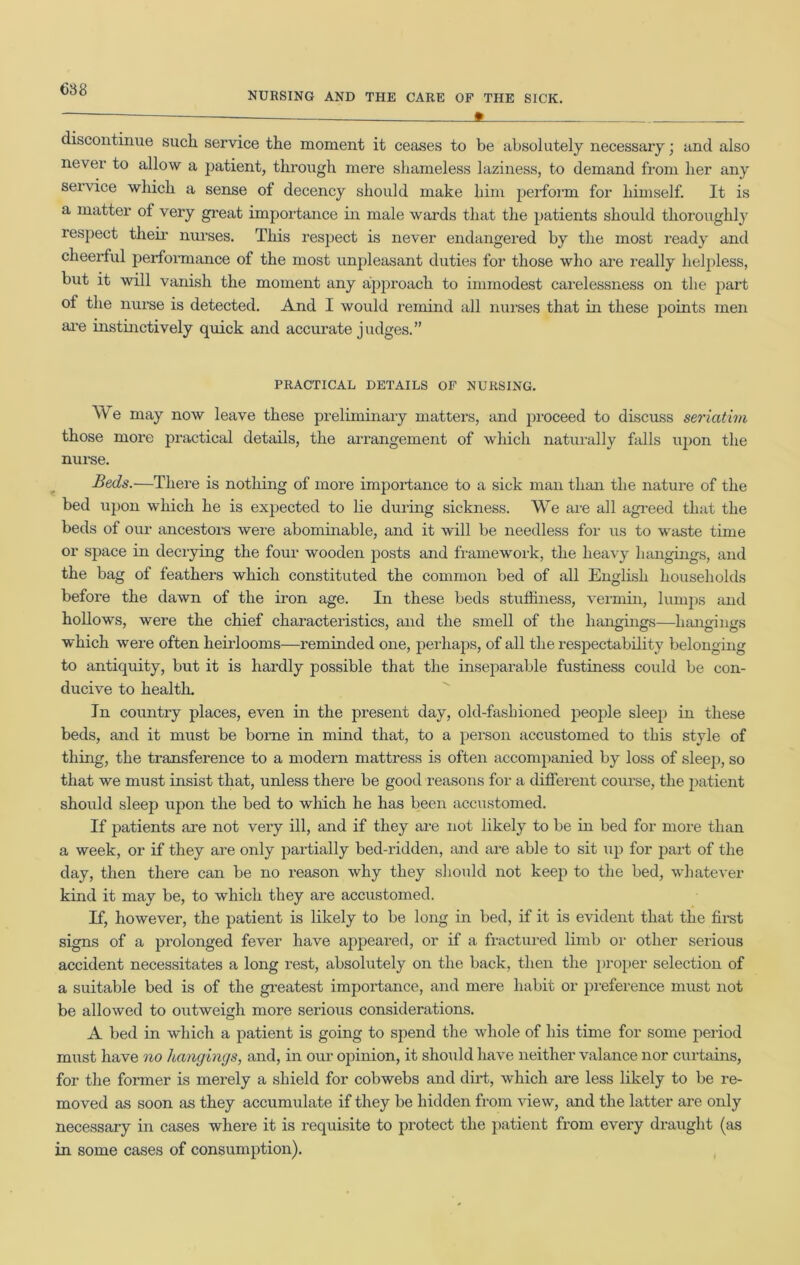 NURSING AND THE CARE OF THE SICK. ft discontinue such service the moment it ceases to be absolutely necessary; and also never to allow a patient, through mere shameless laziness, to demand from her any service which a sense of decency should make him perform for himself. It is a matter of very great importance in male wards that the patients should thoroughly respect their nurses. This respect is never endangered by the most ready and cheerful performance of the most unpleasant duties for those who are really helpless, but it will vanish the moment any approach to immodest carelessness on the part of the nurse is detected. And I would remind all nurses that in these points men are instinctively quick and accurate judges.” PRACTICAL DETAILS OF NURSING. We may now leave these preliminary matters, and proceed to discuss seriatim those more practical details, the arrangement of which naturally falls upon the nurse. Beds.—There is nothing of more importance to a sick man than the nature of the bed upon which he is expected to lie during sickness. We are all agreed that the beds of our ancestors were abominable, and it will be needless for us to waste time or space in decrying the four wooden posts and framework, the heavy hangings, and the bag of feathers which constituted the common bed of all English households before the dawn of the iron age. In these beds stuffiness, vermin, lumps and hollows, were the chief characteristics, and the smell of the hangings—hangings which were often heirlooms—reminded one, perhaps, of all the respectability belonging to antiquity, but it is hardly possible that the inseparable fustiness could be con- ducive to health. In country places, even in the present day, old-fashioned people sleep in these beds, and it must be borne in mind that, to a person accustomed to this style of thing, the transference to a modern mattress is often accompanied by loss of sleep, so that we must insist that, unless there be good reasons for a different course, the patient should sleep upon the bed to which he has been accustomed. If patients are not very ill, and if they are not likely to be in bed for more than a week, or if they are only partially bed-ridden, and are able to sit up for part of the day, then there can be no reason why they should not keep to the bed, whatever kind it may be, to which they are accustomed. If, however, the patient is likely to be long in bed, if it is evident that the first signs of a prolonged fever have appeared, or if a fractured limb or other serious accident necessitates a long rest, absolutely on the back, then the proper selection of a suitable bed is of the greatest importance, and mere habit or preference must not be allowed to outweigh more serious considerations. A bed in which a patient is going to spend the whole of his time for some period must have no hangings, and, in our opinion, it should have neither valance nor curtains, for the former is merely a shield for cobwebs and dirt, which are less likely to be re- moved as soon as they accumulate if they be hidden from view, and the latter are only necessary in cases where it is requisite to protect the patient from every draught (as in some cases of consumption).