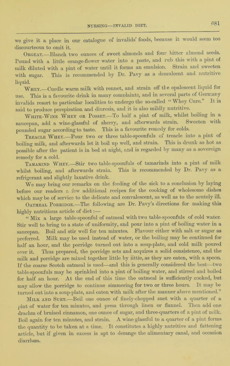 we give it a place in our catalogue of invalids’ foods, because it would seem too discourteous to omit it. Orgeat.—Blanch two ounces of sweet almonds and four bitter almond seeds. Pound with a little orange-flower water into a paste, and rub this with a pint of milk diluted with a pint of water until it forms an emulsion. Strain and sweeten with sugar. This is recommended by Dr. Pavy as a demulcent and nutiitive liquid. Whey.—Curdle warm milk with rennet, and strain off tie opalescent liquid for use. This is a favourite drink in many comnlaints, and in several parts of Geimany invalids resort to particular localities to undergo the so-called “ Wliey Guie. It is said to produce perspiration and diuresis, and it is also mildly nutritive. White-Wine Whey or Posset.—To half a pint of milk, whilst boiling in a saucepan, add a wine-glassful of sherry, and afterwards strain. Sweeten with pounded sugar according to taste. This is a favourite remedy for colds. Treacle Whey.—Pour two or three table-spoonfuls of treacle into a pint of boiling milk, and afterwards let it boil up well, and strain. Tins is drunk as hot as possible after the patient is in bed at night, and is regarded by many as a sovereign remedy for a cold. Tamarind Wiley.—Stir two table-spoonfuls of tamarinds into a pint of milk whilst boiling, and afterwards strain. This is recommended by Dr. Pavy as a refrigerant and slightly laxative drink. We may bring our remarks on the feeding of the sick to a conclusion by laying before our readers a few additional recipes for the cooking of wholesome dishes which may be of service to the delicate and convalescent, as well as to the acutely ill. Oatmeal Porridge.—The following are Dr. Pavy’s directions for making this highly nutritious article of diet:— “Mix a large table-spoonful of oatmeal with two table-spoonfuls of cold water. Stir well to bring to a state of uniformity, and pour into a pint of boiling water in a saucepan. Boil and stir well for ten minutes. Flavour either with salt or sugar as preferred. Milk may be used instead of water, or the boiling may be continued for half an hour, and the porridge turned out into a soup-plate, and cold milk poured over it. Thus prepared, the porridge sets and acquires a solid consistence, and the milk and porridge are mixed together little by little, as they are eaten, with a spoon. If the coarse Scotch oatmeal is used—and this is generally considered the best—two table-spoonfuls may be sprinkled into a pint of boiling water, and stirred and boiled for half an hour. At the end of this time the oatmeal is sufficiently cooked, but may allow the porridge to continue simmering for two or three hours. It may be turned out into a soup-plate, and eaten with milk after the manner above mentioned.” Milk and Suet.—Boil one ounce of finely-chopped suet with a quarter of a pint of water for ten minutes, and press through linen or flannel. Then add one drachm of bruised cinnamon, one ounce of sugar, and three-quarters of a pint of milk. Boil again for ten minutes, and strain. A wine glassful to a quarter of a pint forms the quantity to be taken at a time. It constitutes a highly nutritive and fattening article, but if given in excess is apt to derange the alimentary canal, and occasion diarrhoea.