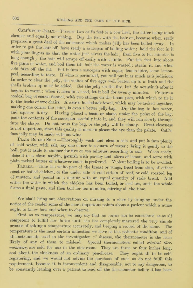 NURSING AND THE CARE OF THE SICK. Calf s foot Jelli. Procure two calf’s feet or a cow heel, the latter being much c leapei and equally nourishing. Buy the feet with the hair on, because when ready prepared a great deal of the substance which makes jelly has been boiled away. In order to get the hair off, have ready a saucepan of boiling water; hold the foot in it with yoiu fingers so that the water just covers the hair; from five to ten minutes is long enough ; the hair will scrape off easily with a knife. Put the feet into about five pints of water, and boil them till half the water is wasted; strain it, and when cold take off the fat. Put it into a saucepan with sugar, lemon-juice, some lemon- peel, according to taste. If wine is permitted, you will put in as much as is judicious. In order to clear the jelly, the whites of five eggs well beaten up to a froth and the shells broken up must be added. Set the jelly on the fire, but do not sth- it after it begins to warm ; when it rises to a head, let it boil for twenty minutes. Prepare a conical bag of coarse flannel, with two strings on the broad part, with which to tie it to the backs of two chairs. A coarse huckaback towel, which may be tacked together, making one corner the point, is even a better jelly-bag. Dip the bag in hot water, and squeeze it dry. Having placed a basin or shape under the point of the bag, pour the contents of the saucepan carefully into it, and they will run slowly through into the shape. Do not press the bag, or the jelly will be cloudy. Great clearness is not important, since this quality is more to please the eye than the palate. Calf’s- xoot jelly may be made without wine. Plain Boiled Sole.—Thoroughly wash and clean a sole, and put it into plenty of cold water, with salt, say one ounce to a quart of water; bring it gently to the boil, put it aside to simmer for five or ten minutes, according to size. When ready, place it in a clean napkin, garnish with parsley and slices of lemon, and serve with plain melted butter or whatever sauce is preferred. Violent boiling is to be avoided. Panada.—Take the white part of the breast or wings, freed from skin, of either roast or boiled chicken, or the under side of cold sirloin of beef, or cold roasted leg of mutton, and pound in a mortar with an equal quantity of stale bread. Add either the water in which the chicken Las been boiled, or beef tea, until the whole forms a fluid paste, and then boil for ten minutes, stirring all the time. We shall bring our observations on nursing to a close by bringing under the notice of the reader some of the more important points about a patient which a nurse ought to know how and when to observe. First, as to temperature, we may say that no nurse can be considered as at all competent to fulfill her duties until she has completely mastered the very simple process of taking a temperature accurately, and keeping a record of the same. The temperature is the most certain indication we have as to a patient’s condition, and of all instruments used in the investigation cfi disease, the thermometer is the least likely of any of them to mislead. Special thermometers, called clinical ther- mometers, are sold for use in the sick-room. They are three or four inches long, and about the thickness of an ordinary pencil-case. They ought all to be self- registering, and we would not advise the purchase of such as 'do not fulfil this requirement, because it is inconvenient and disagreeable, not to say dangerous, to be constantly leaning over a patient to read off the thermometer before it has been