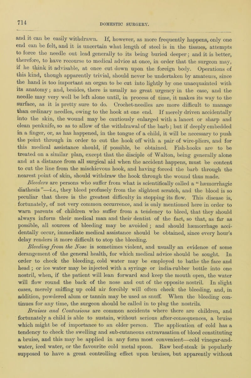 DOMESTIC SURGERY. and it can be easily withdrawn. If, however, as more frequently happens, only one end can be felt, and it is uncertain what length of steel is in the tissues, attempts to force the needle out lead generally to its being buried deeper; and it is better, therefore, to have recourse to medical advice at once, in order that the surgeon may, if he think it advisable, at once cut down upon the foreign body. Operations of this kind, though apparently trivial, should never be undertaken by amateurs, since the hand is too important an organ to be cut into lightly by one unacquainted with its anatomy ■ and, besides, there is usually no great urgency in the case, and the needle may very well be left alone until, in process of time, it makes its way to the surface, as it is pretty sure to do. Crochet-needles are more difficult to manage than ordinary needles, owing to the hook at one end. If merely driven accidentally into the skin, the wound may be cautiously enlarged with a lancet or sharp and clean penknife, so as to allow of the withdrawal of the barb ; but if deeply embedded in a linger, or, as has happened, in the tongue of a child, it will be necessary to push the point through in order to cut the hook off with a pair of wire-pliers, and for this medical assistance should, if possible, be obtained. Fish-hooks are to be treated on a similar plan, except that the disciple of Walton, being generally alone and at a distance from all surgical aid when the accident happens, must be content to cut the line from the mischievous hook, and having forced the barb through the nearest point of skin, should withdraw the hook through the wound thus made. Bleeders are persons who suffer from what is scientifically called a “ haemorrhagic diathesis”—i.e., they bleed profusely from the slightest scratch, and the blood is so peculiar that there is the greatest difficulty in stopping its flow. This disease is, fortunately, of not very common occurrence, and is only mentioned here in order to warn parents of children who suffer from a tendency to bleed, that they should always inform their medical man and their dentist of the fact, so that, as far as possible, all sources of bleeding may be avoided ; and should haemorrhage acci- dentally occur, immediate medical assistance should be obtained, since every hour’s delay renders it more difficult to stop the bleeding. Bleeding from the Nose is sometimes violent, and usually an evidence of some derangement of the general health, for which medical advice should be sought. In order to check the bleeding, cold water may be employed to bathe the face and head ; or ice water may be injected with a syringe or india-rubber bottle into one nostril, when, if the patient will lean forward and keep the mouth open, the water will flow round the back of the nose and out of the opposite nostril. In slight cases, merely sniffing up cold air forcibly will often check the bleeding, and, in addition, powdered alum or tannin may be used as snuff. When the bleeding con- tinues for any time, the surgeon should be called in to plug the nostrils. Bruises and Contusions are common accidents where there are children, and fortunately a child is able to sustain, without serious after-consequences, a bruise which might be of importance to an older person. The application of cold has a tendency to check the swelling and sub-cutaneous extravasation of blood constituting a bruise, and this may be applied in any form most convenient—cold vinegar-and- water, iced water, or the favourite cold metal spoon. Raw beef-steak is popularly supposed to have a great controlling effect upon bruises, but apparently without