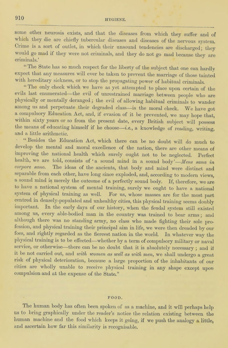 HYGIENE. some othei neurosis exists, and that the diseases from which they suffer and of which they die are chiefly tubercular diseases and diseases of the nervous system. Crime is a sort of outlet, in which their unsound tendencies are discharged; they would go mad if they were not criminals, and they do not go mad because they are criminals.’ “ The State has so much respect for the liberty of the subject that one can liardlv expect that any measures will ever be taken to prevent tlie marriage of those tamted with hereditary sickness, or to stop the propagating power of habitual criminals. The only check which we have as yet attempted to place upon ceidain of the evils last enumerated—the evil of um-estrained marriage between people who are physically or mentally deranged; the evil of allowing habitual criminals to wander among us and perpetuate their degraded class—is the moral check. We have got a compulsoiy Education A.ct, and, if evasion of it be pi’evented, we may hope that, withm sixty years or so from the present date, every British subject will possess the means of educating himself if he choose—i.e., a knowledge of reading, writing, and a little arithmetic. • “ Besides the Education Act, which there can be no doubt will do much to develop the mental and moral excellence of the nation, there are other means of improving the national health which surely ought not to be neglected. Perfect health, we are told, consists of‘a sound mind in a sound body’—Afem sana in cm-pore sano. The ideas of the ancients, that body and mind were distinct and separable from each other, have long since exploded, and, according to modern views, a sound mind is merely the outcome of a perfectly sound body. If, therefore, we are to have a national system of mental training, surely we ought to have a national system of physical training as well. For us, whose masses are for the most part centred in densely-populated and unhealthy cities, this physical training seems doubly important. In the early days of our history, when the feudal system still existed among us, every able-bodied man in the country was trained to bear arms; and although there was no standing army, no class who made fighting their sole pro- fession, and physical training their principal aim m life, we were then dreaded by our foes, and rightly regarded as the fiercest nation in the world. In whatever way the physical training is to be effected—whether by a term of compulsory military or naval service, or otherwise—there can be no doubt that it is absolutely necessary ; and if it be not carried out, and loith women as well as xoitli men, we shall undergo a gi-eat risk of physical deterioration, because a large proportion of the inhabitants of our cities are wholly unable to receive ])hysical training in any shape except upon compulsion and at the expense of the State.” FOOD. The human body has often been spoken of as a machine, and it will perhaps help us to biing graphically under the reader’s notice the relation existing between the human machine and the food which keeps it going, if we push the analogy a little, and ascertain how far this similarity is recognisable.