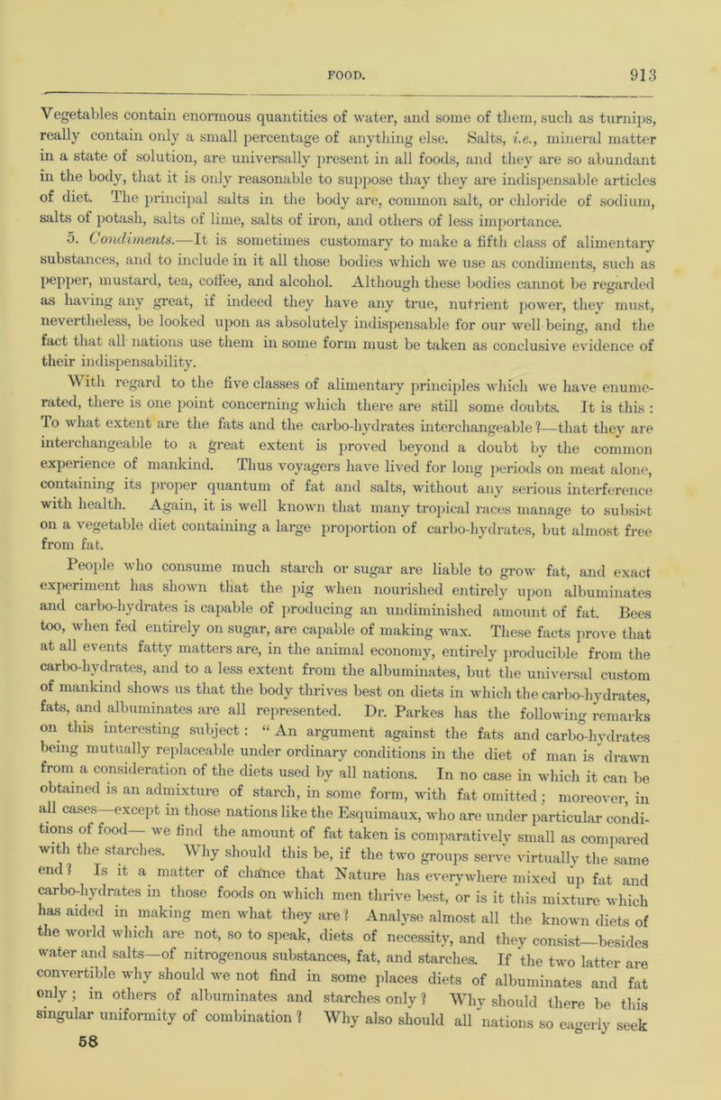 Vegetables contain enormous quantities of water, and some of them, sucli as turnips, really contain only a small percentage of anything else. Salts, i.e., mineral matter in a state of solution, are universally j)resent in all foods, and they are so abundant in the body, that it is only reasonable to suppose thay they are indispensable articles of diet. The principal salts in the body are, common salt, or chloride of sodium, salts of potash, salts of lime, salts of iron, and others of less importance. 5. C ondiments.—It is sometimes customary to make a fifth class of alimentary substances, and to include in it all those bodies which we use as condiments, such as pepper, mustard, tea, cofiee, and alcohol. Although these bodies cannot be regarded as having any great, if indeed they have any true, nutrient jiower, they must, nevertheless, be looked upon as absolutely indispensable for our well being, and the fact that all nations use them in some form must be taken as conclusive evidence of their indispensability. With regard to the five classes of alimentary princijiles which we have enume- rated, there is one point concerning which there are still some doubts. It is thus : To what extent are the fats and the carbo-hydrates interchangeable 1—that they are inteichangeable to a great extent is proved beyond a doubt by the common experience of mankind. Thus voyagers have lived for long periods on meat alone, containing its proper quantum of fat and salts, without any serious interference with health. Again, it is well known that many trojiical I’aces manage to subsist on a vegetable diet containing a large proportion of carbo-hydrates, but almost free from fat. People who consume much starch or sugar are liable to grow fat, and exact experiment has shown that the pig when nourished entirely upon albuminates and carbo-hydrates is capable of producing an undiminished amount of fat. Bees too, when fed entirely on sugar, are capable of making wax. These facts prove that at all events fatty matters are, in the animal economy, entirely ])roducible from the carbo-hydrates, and to a less extent from the albuminates, but the universal custom of mankind shows us that the body thrives best on diets in which the carbo-hydrates, fats, and albuminates are all represented. Dr. Parkes has the following remarks on this interesting subject : “ An argument against the fats and carbo-hydrates being mutually replaceable under ordinary conditions in the diet of man is drawn from a consideration of the diets used by all nations. In no case in which it can be obtained is an admixture of starch, in some form, with fat omitted; moreover, in all cases—except in those nations like the Esquimaux, who are under particular condi- tions of food we find the amount of fat taken is comparativelv small as coniiiared with the .starches. Why should this be, if the two groups serve virtually the same endl Is it a matter of chalice that Nature has everywhere mixed up fat and carbo-hydrates in those foods on which men thrive best, or is it this mixture which has aided in making men what they are 1 Analyse almost all the known diets of the world which are not, so to speak, diets of necessity, and they consist besides water and salts—of nitrogenous substances, fat, and starches. If the two latter are convertible why should we not find in some places diets of albuminates and fat only ; m others of albuminates and starches only 1 Whv should there be this singular uniformity of combination ? Why also should all ‘'nations so eagerly seek 68