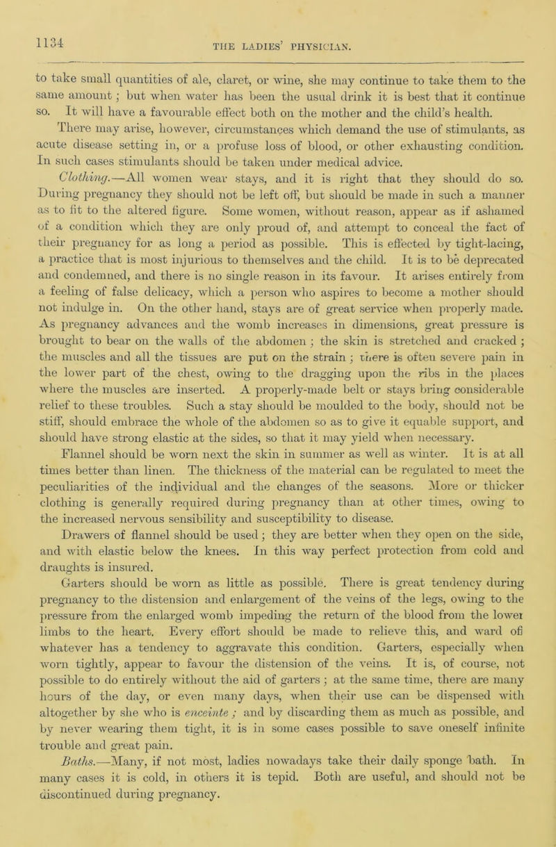 to take siiiall quantities of ale, claret, or wine, she may continue to take them to the same amount; but when water has been tlie usual drink it is best that it continue so. It will have a favourable efiect both on the mother and the child’s health. There may arise, however, circumstances which demand the use of stimulants, as acute disease setting in, or a profuse loss of blood, or other exhausting condition. In such cases stimulants should be taken under medical advice. Cluthiny.—xS.ll women wear stays, and it is right that they should do so. During pregnancy they should not be left off, but should be made in such a manner as to fit to the altered figure. Some women, without reason, appear as if ashamed of a condition which they are only pi'oud of, and attempt to conceal the fact of their pregnancy for as long a period as jiossible. This is effected by tight-lacing, a practice that is most injurious to themselves and the child. It is to be deprecated and condemned, and there is no single reason in its favour. It arises entirely from a feeling of false delicacy, which a person who aspires to become a mother should not indulge in. On the other hand, stays are of great service when pi-operly made. As pregnancy advances and the womb increases in dimensions, great pressure is brought to bear on the walls of the abdomen ; the skin is stretclied and cracked ; the muscles and all the tissues are put on the strain ■, there is often severe jiain in the lower part of the chest, owing to the dragging upon the ribs in the places where the muscles are inserted. A properly-made belt or stays bi’ing considei-able relief to these troubles. Such a stay should be moulded to the body, should not be stiff, should embrace the whole of the abdomen so as to give it equable support, and should have strong elastic at the sides, so that it may yield when necessary. Flannel should be worn next the skin in summer as well as winter. It is at all times better than linen. The thickness of the material can be regulated to meet the peculiarities of the incjividual and the changes of the seasons. More or thicker clothing is generally required during pregnancy than at other times, owing to the increased nervous sensibility and susceptibility to disease. Drawers of flannel should be used; they are better when they open on the side, and with elastic below the knees. In this way perfect protection from cold and draughts is insured. Gaiters should be worn as little as possible. There is great tendency during pregnancy to the distension and enlargement of the veins of the legs, OAving to the pressure from the enlarged womb impeding the return of the blood from the lower limbs to the heart. Every effort should be made to relieve this, and ward ofi whatever has a tendency to aggravate this condition. Gaiders, especially when worn tightly, appear to favour the distension of the veins. It is, of course, not possible to do entirely without the aid of garters ; at the same time, there are many hours of the day, or even many days, Avhen their use can be dispensed with altogether by she who is enceinte ; and by discarding them as much as possible, and by never wearing them tight, it is in some cases possible to save oneself infinite trouble and great pain. Batlis.—]\Iany, if not most, ladies noAvadays take their daily sponge hath. In many cases it is cold, in others it is tepid. Both are useful, and should not be discontinued during pregnancy.