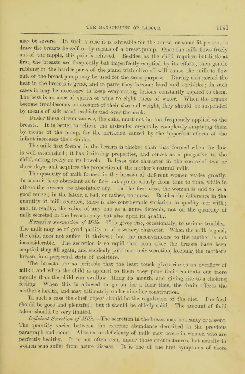 may be severe. In sucli a case it is advisable for the nurse, or some fit j:)erson, to draw the breasts herself or by means of a breast-pump. Once the milk flows freely out of tlie nipple, this pain is relieved. Beside.s, as the child recpiires but little at first, the breasts are frequently but imperfectly emptied by its efforts, then gentle rubbing of the harder parts of the gland with olive oil will cause the milk to flow out, or the breast-pump may be used for the same purpose. During this ]ieriod the heat in the breasts is great, and in parts they become hard and cord-like ; in such cases it may be necessary to keep evaporatiug lotions constantly applied to them. The best is an once of spirits of wine to eight onces of water. When the organs become ti’oublesome, on account of their size and weight, they should be susjDended by means of silk handkerchiefs tied over the neck. Under these circumstances, the child must not be too frequently a[)plied to the breasts. It is better to relieve the distended organs by completely emptying them by means of the pump, for the irritation caused by the imperfect efforts of the infant increases the troubles. ihe milk first formed in the breasts is thicker than that formed when the flow is well established; it has irritating pi’operties, and serves as a purgative to the child, acting freely on its bowels. It loses this character in the course of two or three days, and acquires the properties of the mother’s natural milk. The quantity of milk formed in the breasts of different women varies greatly. In some it is so abundant as to flow out spontaneously from time to time, while in others the breasts are absolutely dry. In the first case, the woman is said to be a good nurse ] in the latter, a bad, or rather, no nurse. Besides the difference in the quantity of milk secreted, there is also considerable variation in quality met with ; and, in reality, the value of any one as a nurse depends, not on the quantity of milk secreted in the breasts only, but also iq)on its quality. Excessive Formation of Milk.—This gives rise, occasionally, to serious trouble.s. The milk may be of good quality oi' of a watery character. When the milk is good, the child does not sufier—it thrives ; but the inconvenience to the mother is not inconsiderable. The secretion is so rapid that soon after the breasts have been emjffied they fill again, and suddenly pour out their secretion, keeping the mother’s breasts in a perpetual state of moisture. The breasts are so irritable that the least touch gives rise to an overflow of milk ; and when the child is applied to them they pour their contents out more rapidly than the child can swallow, filling its mouth, and giving rise to a choking feeling. When this is allowed to go on for a long time, the drain affects the mother’s health, and may ultimately undermine her constitution. In such a case the chief object should be the regulation of the diet. The food should be good and plentiful; but it sliould be chiefly solid. The amount of fluid token should l)e very limited. Deficient Secretion of Milk.—The secretion in the breast may be scanty or absent. The quantity varies between the extreme abundance described in the previous paragraph and none. Absence or deficiency of milk may occur in women who are perfectly healthy. It is not often seen under those circumstances, but usually in women who sufier from acute disease. It is one of the first symptoms of those