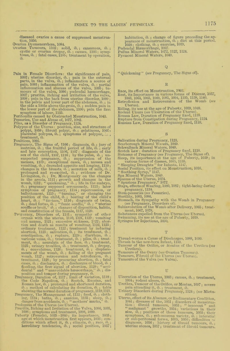 diseased oraries a cause of suppressed menstrua- tiou, 1050. Ovariau Dysmenorrhoea, 1084. Uvarian Tumours, 1102; solid, ib.; cancerous, ih. ; cystic or ovariau dropsy, ib.; causes, 1102; syinj)- t.oius, ib. ; fatal cases, 1105; treatmeut by operation. P Pain in Female Disorders: the significance of pain, 1092; uterine disorder, ib. ; jiain in the external parts, in the vulva, ib.; intlammatiou a source of pain, 109.3; inflammation of the vulva, ib.; partial inflammation and abscess of the vulva, 1095; tu- mours of the vulva, 1096; pudendal hseniorrhage, 1097; pniritis, itching and irritation of the vulva, 1098 ; pain in the back from uterine disorder, 1099 ; in the pelvis and lower part of the abdomen, ib.; in the side a little above the groin, ib.; sudden i)aiu in the lower part of the abdomen, 1100; pain the lirsc symptom of labour, 1135. Peritonitis caused by Obstructed Menstruation, 1045. Pessaries, Use and Abuse of, 1077, 1082. Piles, as a Disorder of Pregnaucy, 1124. Polyims of the Uterus: position, size, and structure of polypi, 1059; fibroid polypi, ib.; gelatinous, 1C6C: placental polypus, ib.; symptoms of polypus, , treatment, ib. Poultices, 1095. Pregnancy, The Signs of, 1106; diagnosis, ib.; jury of matrons, ib.; the fruitful period of life, ib.; early and late conception, 1106, 1107 : diagnosis of the sex of the child, 1107, 1116; by the pulse, ib.; un- suspected pregnancy, ib.; suppression of the menses, 1109; exceptional cases, ib.; nausea and vomiting, ib.; degraded appetite and longing, 1110; changes in the breasts, ib.; secretion of milk, ib.; prolonged and re-excited, ib.; evidence of Dr. Livingston, ib.; Dr. Montgomery on the changes in the areola, 1111; growth aud changes in the womb, 1112; “ quickening,” ib. ; life in the embryo, ib.; pregnancy supposed erroneously, 1113; later symptoms of preguaucj% 1114; repercussion, or ballottement, 1115; “ turning,” or changing the position of the child, ib.; beating of the child’s heart, ib. ; “ tic-tacs,” 1116; diagnosis of twins, ib.; dead foetus, ib.; “funic souflle,” ib. ; “uterine souffle or bruit,” ib.; changes of disposition, habits, and constitution of the female, 1117, 1129. Pregnancy, Disorders of, 1121; sympathy of other oirr.aus with the uterus, 1110,1121, 1129; vomiting aud nausea, 1121; excessive sickness, 1122; abor- tion and elcath as results of vomiting, 1122, 1123; orilinary treatment, 1122; treatment by inducing abortion, 1123; salivation, ib.; its treatmeut, ib.; constipation, ib. ; rupture, 1124; diarrhoea, ib.; varicose veins, ib.; treatment, ib. ; piles, ib.; treat- ment, ib.; neuralgia of the face, ib.; treatment, 1125; urinary troubles, ib.; ti’eatment, ib. ; dropsy, ib.; convulsions, 1126; treatment, ib. ; displace- ments of the womb, ib.; falling of the pregnant womb, 1127; retroversion and retroflexion, ib. ; treatment, 1128; by procuring abortion, ib.; fatal cases, ib.; discharges, ib. ; discharges of blood, ib ; flooding, the first-signal of abortion, 1129; “acci- dental” and “ unavoidable hmmorrhage,” tb.; dis- position and temper durin.g pregnancy, ib. Pregnaucy, Duration of, 1117 ; limit of variation, 1118 ; the Code Napoleon, ib. ; Scotch, Russian, and Roman law, ib. ; prolonged aud shortened duration, ib.; method of calculating its duration, ib. ; table showing the normal duration of pregnancy, lll9,1121. Pregnancy, 'the Management of, 1133; food, ib. ; cloth- ing, 11;14; baths, ib.; exercise, 1135; sleep, ib.; danger from accidents, ib.; “ mothers’ marks,” ib. Prolapsus of the Uterus (.“icc Uterus). Pniritis, Itching and Irritation of the Vulva, 1086, 1095, 1098 ; symptoms and treatment, 1008, 1099. Puberty (Female), 1035—1010; its importance, 10:55; age at which menstruation first ajipears, 10:56 ; con- ditions which affect it, ib. ; climate, ib.; race, ih.; hereditary tendencies, ib.; social xrosition, 1C>37; habitation, ib.; change of figure preceding the ap- pearance of menstruation, ib.; diet at this period, 1038; clothing, ib.; exercise, 10:59. Pudendal Hminorrhage, 1097. Pullna Mineral Waters, 1072, 1122, 1124. Pyrmont Mineral Waters, 1049. Q “ Quickening ” (see Pregnancy, The Signs of). R Race, its effect on Menstruation, 1066. Rest, its Importance in vai-ious forms of Disease, 1057, 1063, 1064, 1065, 1069, 1081, 1091, 1135, 1138, 1140. Retroflexion aud Retroversion of the Womb (sea Uterus). Riding, its use at the age of Pubert.v, 1039,1018. Rodent Ulcers (.see Ulceration of the Uterus). Roman Law, Duration of Pregnancy fixed, 1118. Rupture from Constipation during Pregnancy, 1124. Russian Law, Duration of Pregnancy fixed, 1118. S Salivation during Pregnancy, 1123. Scarborough Mineral Waters, 1019. Schwalbach Mineral Waters, 1049. Scotch Law : diutation of Pregnaucy fixed, 1118. Sickness of Pregnancy (see Pregnancy, The Si.gns of). Sleep, its importance at the age of Puberty, 10.59; in various forms of disease, 1065, 1135. “ Sleeinng Draughts ” for Infants, 1117. Social Position, its efleot on Menstruation, 1036. “ Soothing Syrup,” 1117. Spa Mineral Waters, 1049. Spasms of the Uterus, 1074. “ Spurious Pregnancy,’’ 1072. Stays, effects of Wearing, 1080,1082; tight-lacing during pregpiancy, 1134. Stem-pessaries (see Pessaries). SteriUty, 1083, 1086. Stomach, its Sympathy with the Womb in Pregnancy (see Pregnancy, Disorders of). Subinvolution of the Womb after Delivery, 1065 ; treat- ment, 1067, 1078. Substances expelled from the Utenis (.see Uterus). Swimming, its use at the age of Puberty, 10:59. Syringes for Injections, 1090. T Tliread-wonus a Cause of Discharges, 1088, 1099. 'Dirush in the new-liorn Infant, 11^. 'rumour of the Orifice, or Meatus of the Urethia(sr« Urethra). Tumours of the Ov.ary (.sec Ovarian Tumour,). Tumours, Fibroid of the Utei’us (.see Uterus). Tumours of the Vulva (see Vulva). U Ulcerafion of the Uterus, 1063; cau.ses, ib.; treatment, 1064; rodent ulcers, ib. Urethra, Tumour of the Orifice, or Meatus, 1097 ; severe pain attending it, ib. ; tre:rtmeut, ib. Urinary Disorders during Pregnaucy, 1124; (see Mictu- rition). Uterus, effect of its Absence, or Rudimentary Condition, 1041; diseases of the, 1051; disorders of menstrua- tion : filiroid tumours, 1053; “innocent” and “malignant” growths, lOot; variations in their size, ib.; positions of these tumours, 10.55; their symptoms, ib.; sub-mucous variety, it.; interstial or sub-peritoneal forms, 10.55, ia56; difficulties diagnosis, 1056 ; history of fibroid tumours, ib.; uterine stones, 1057; treatment of fibroid tumours.