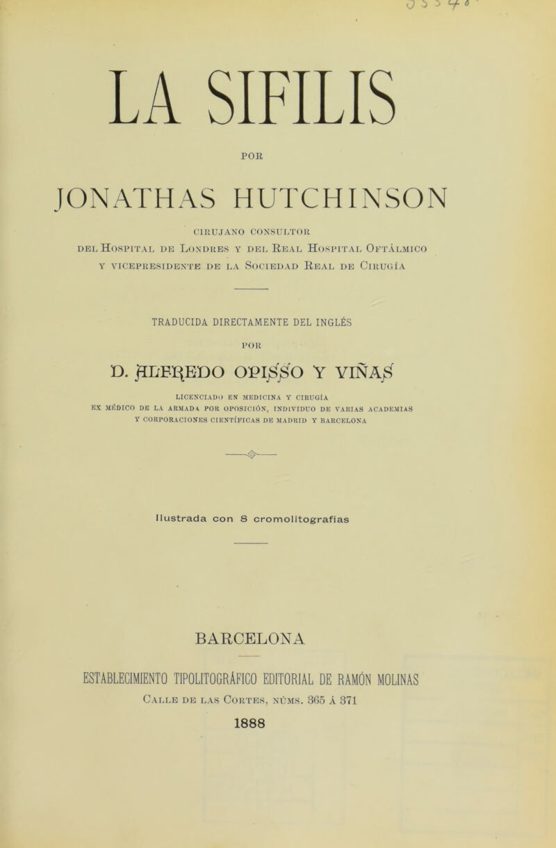 LA SIFILIS POR JONATHAS HUTCHINSON CIRUJANO CONSULTOR del Hospital de Londres y del Real Hospital Oftalmico Y VICEPRESIDENTE DE LA SoCIEDAD REAL DE ClRUGiA TRADUCIDA DIRECTAMENTE DEL INGLES POR D. RLBREDO OP IS SO Y YIN AS LICENCIADO F,V MEDICINA Y CIRUGtA EX MEDICO DE LA ARMADA. POR OPOSICI6N, INDIVIDUO DE VARIAS ACADEMIAS Y CORPORACIONES CIENTfFICAS DE MADRID Y BARCELONA Iltistrada con 8 cromolitografias BARCELONA ESTABLECIMIENTO TIPOLITOGRAFICO EDITORIAL DE RAMON MOLINAS Calle de las Cortes, mums. 365 A 371 1888