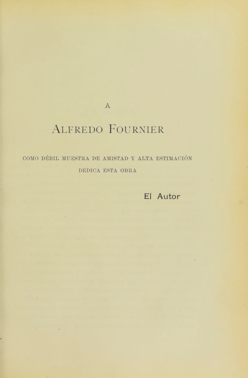 A Alfredo Fournier COMO DEBIL MUESTRA DE AMISTAD Y ALTA ESTIMACION DEDICA ESTA OBRA El Autor