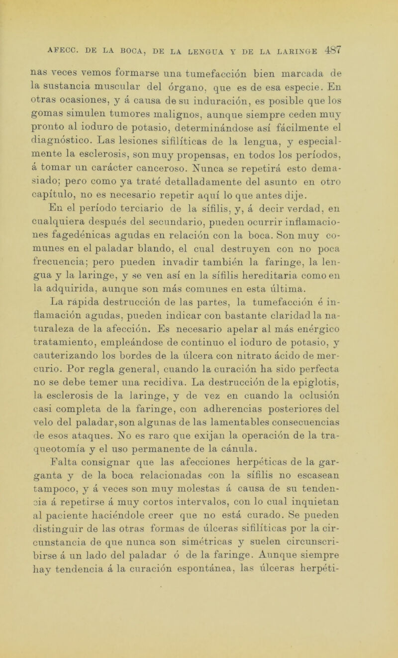nas veces vemos formarse una tumefaccion bien marcada de la sustancia muscular del organo. que es de esa especie. En otras ocasiones, y a causa desu induracion, es posible que los gomas simulen tumores malignos, aunque siempre ceden muy pronto al ioduro de potasio, determinandose asi facilmente el diagnostico. Las lesiones sifiHticas de la lengua, y especial- mente la esclerosis, son muy propensas, en todos los periodos, a tomar un caracter canceroso. Nunca se repetira esto dema- siado; pero como ya trate detalladamente del asunto en otro capitulo, no es necesario repetir aqui lo que antes dije. Eli el periodo terciario de la slfilis, y, a decir verdad, en cualquiera despues del secundario, pueden ocurrir infiamacio- nes fagedenicas agudas en relacion con la boca. Son muy co- munes en el paladar blando, el cual destruyen con no poca frecuencia; pero pueden invadir tambien la faringe, la len- gua y la laringe, y se ven asi en la sifilis hereditaria como en la adquirida, aunque son mas comunes en esta ultima. La rapida destruccion de las partes, la tumefaccion e in- tlamacion agudas, pueden indicar con bastante claridadla na- turaleza de la afeccion. Es necesario apelar al mas energico tratamiento, empleandose de continuo el ioduro de potasio, y cauterizando los bordes de la ulcera con nitrato acido de mer- curio. Por regia general, cuando la curacion ha sido perfecta no se debe temer una recidiva. La destruccion de la epiglotis, la esclerosis de la laringe, y de vez en cuando la oclusion casi completa de la faringe, con adherencias posteriores del velo del paladar, son algunas de las lamentables consecuencias de esos ataques. No es raro que exijan la operacion de la tra- queotomia y el uso permanente de la canula. Falta consignar que las afecciones herpeticas de la gar- ganta y de la boca relacionadas con la sifilis no escasean tampoco, y a veces son muy molestas a causa de su tenden- cia a repetirse a muy cortos intervalos, con lo cual inquietan al paciente haciendole creer que no esta curado. Se pueden distinguir de las otras formas de ulceras sifiliticas por la cir- cunstancia de que nunca son simetricas y suelen circunscri- birse a un lado del paladar 6 de la faringe. Aunque siempre hay tendencia a la curacion espontanea, las iilceras herpeti-