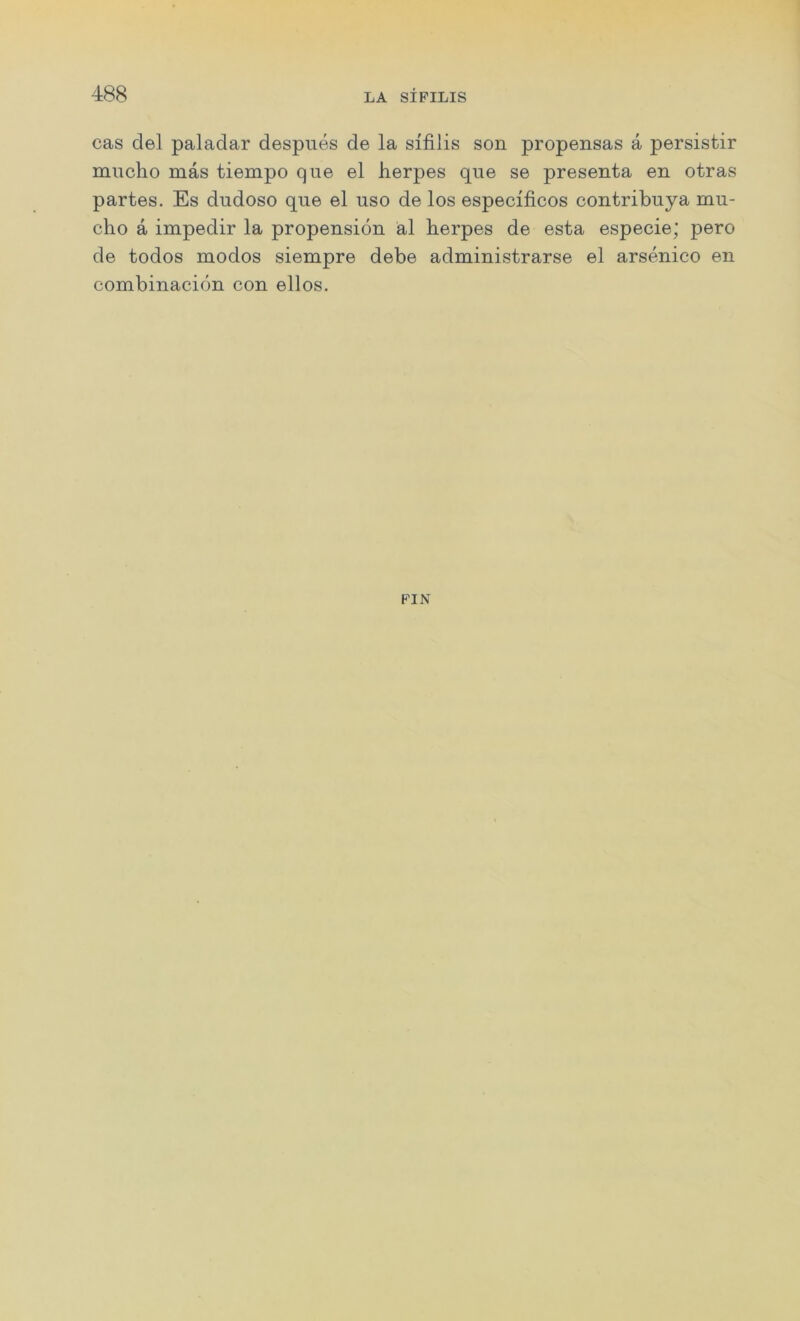 cas del paladar despues de la sifilis son propensas a persistir mucho mas tiempo que el herpes que se presenta en otras partes. Es dudoso que el uso de los especificos contribuya mu- cho a impedir la propension al herpes de esta especie; pero de todos modos siempre debe administrarse el arsenico en combinacidn con ellos.