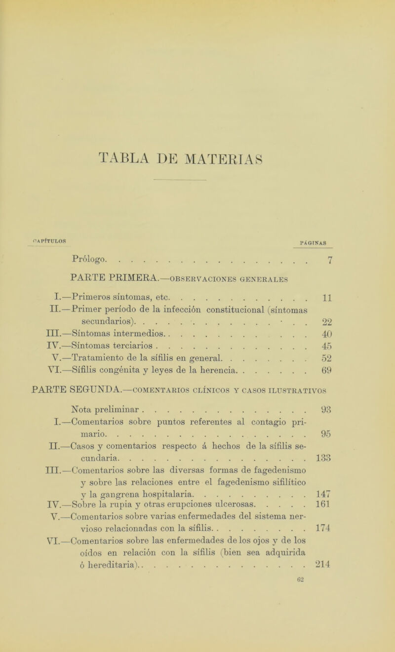 TABLA DE MATERIAS OAPfTULOS PAQINA3 Prologo 7 PARTE PRIMERA.—observaciones generales I.—Primeros sintomas, etc 11 II.—Primer periodo de la infeccibn constitucional (sintomas secundarios) • . . 22 III. —Sintomas intermedios ... 40 IV. —Sintomas terciarios 45 V.—Tratamiento de la sifilis en general 52 VI.—Sifilis congenita y leyes de la herencia 69 PARTE SEGIUNDA.—comentarios clinicos y casos ilustrativos Nota preliminar 93 I.—Comentarios sobre puntos referentes al contagio pri- mario 95 II.—Casos y comentarios respecto a hechos de la sifilis se- cundaria 133 III. —Comentarios sobre las diversas formas de fagedenismo y sobre las relaciones entre el fagedenismo sifilitico y la gangrena hospitalaria 147 IV. —Sobre la rupia y otras erupciones ulcerosas 161 V.—Comentarios sobre varias enfermedades del sistema ner- vioso relacionadas con la sifilis 174 VI.—Comentarios sobre las enfermedades de los ojos y de los oidos en relacion con la sifilis (bien sea adquirida 6 hereditaria) 214 62