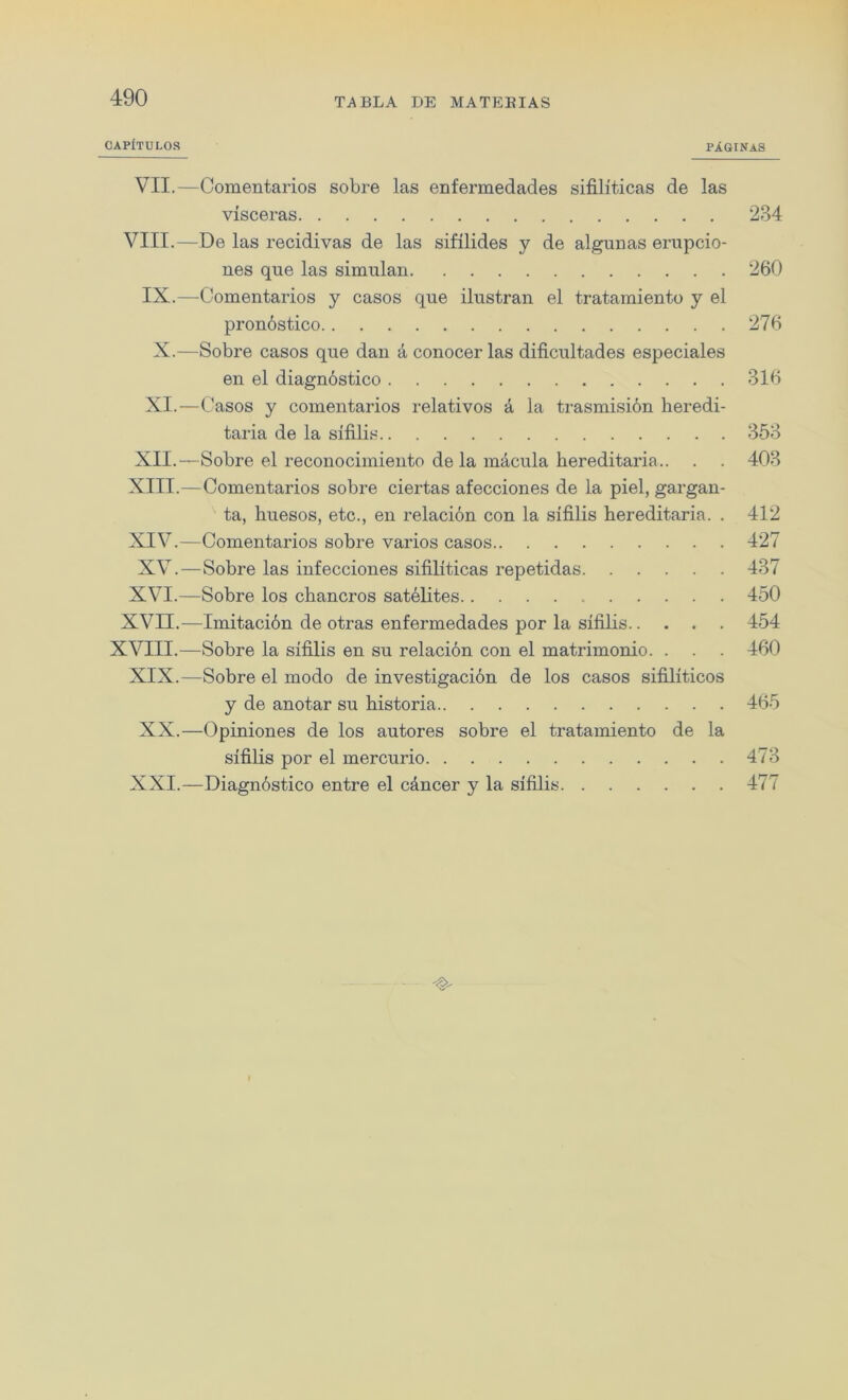 OAPfTULOS PlGINAS VII.—Comentarios sobre las enfermedades sifiliticas de las visceras 234 VIII.—De las recidivas de las sifilides y de algunas erupcio- nes que las simulan 260 IX.—Comentarios y casos que ilustran el tratamiento y el pronostico 276 X.—Sobre casos que dan a conocer las dificultades especiales en el diagnostico 316 XI.—Casos y comentarios relativos a la trasmisibn heredi- taria de la sifilis 353 XII. —Sobre el reconocimiento de la macula hereditaria.. . . 403 XIII. —Comentarios sobre ciertas afecciones de la piel, gargan- ta, huesos, etc., en relacion con la sifilis hereditaria. . 412 XIV.—Comentarios sobre varios casos 427 XV.—Sobre las infecciones sifiliticas repetidas 437 XVI.—Sobre los chancros satelites 450 XVII.—Imitacion de otras enfermedades por la sifilis 454 XVIII.—Sobre la sifilis en su relacion con el matrimonio. . . . 460 XIX.—Sobre el modo de investigacion de los casos sifiliticos y de anotar su historia 465 XX.—Opiniones de los autores sobre el tratamiento de la sifilis por el mercurio 473 XXI.—Diagnostico entre el c&ncer y la sifilis 477