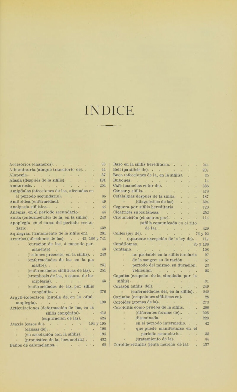 IN DICE Aecesorios (chancros) 98 Albuminuria (ataque transitorio de). . . 44 Alopecia 37 Afasia (despues de la sifllis) 191 Amaurosis 204 Amigdalas (afecciones de las, afectadas en el periodo secundario) 35 Amiloidea (enfermedad) 49 Analgesia sifilitica 44 Anemia, en el periodo secundario. . . 44 Aorta (enfermedades de la, en la sifllis). . 243 Apoplegia en el curso del periodo secun- dario 432 Aquisgran (tratamiento de la sifllis en). . 281 Arterias (afecciones de las). . . 43,188 y 741 (curacion de las, a menudo per- manente) 43 (lesiones precoces, en la sifllis). . 243 (enfermedades de las, en la pla madre) 251 (enfermedades sifillticas de las). . 251 (trombosis de las, a causa de he- miplegia) 43 (enfermedades de las, por sifllis congenita 376 Argyli-Robertson (pupila de, en la oftal- moplegia) 190 Articulaciones (deformacibn de las, en la sifllis congenita). . . 412 (supuracibn de las). . 424 Ataxia (casos de) 194 y 195 (causas de) 198 (en asociacibn con la sifllis). . . 194 (pronbstico de la, locomotriz).. . 432 Bafios de calomelanos 62 Bazo en la sifllis hereditaria 244 Bell (paralisis de) 207 Boca (afecciones de la, en la sifllis). . . 35 Bubones 14 Cafe (manchas color de) 336 Cancer y sifllis 478 Cefalalgias despubs de la sifllis. . . . 187 (diagnbstico de las). . . . 324 Ceguera por sifllis hereditaria. . 720 Cicatrices subcutaneas 252 Circuncisibn (chancros por) 114 (sifllis comunicada en el rito de la) 429 Colies (ley de) 76 y 92 » (aparente excepcibn de la ley de).. 117 Condilomas. ...... 25 y 136 Contagio 108 » no probable en la sifllis terciaria 27 de la sangre: su duracibn. . . 57 » periodo del mismo: su duracibn. 23 vehicular 23 Copaiba (erupcibn de la, simulada por la sifllis) 31 Corazbn (sifllis del) 249 » (enfermedades del, en la sifllis). . 242 Corimbo (erupciones siflliticas en). . 28 Coroides (gomas de la) 273 Coroiditis como prueba de la sifllis. . . 208 (diferentes formas de).. . . 225 diseminada 223 en el periodo intermedio. . 42 » que puede manifestarse en el periodo secundario.. . . 33 » (tratamiento de la). ... 35 Coroide-retinitis (lenta mareha de la). . 137