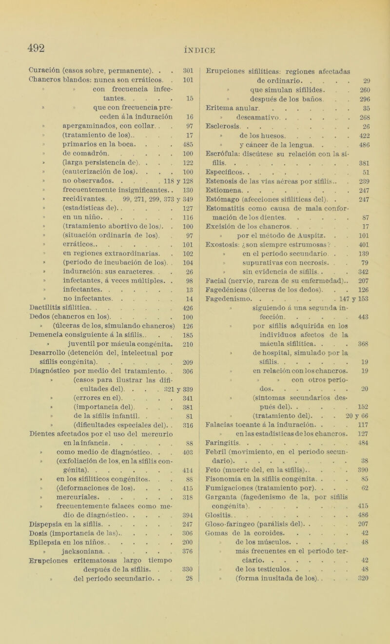 Curacidn (casos sobre, permanente). . 301 Erupciones sifiliticas: regiones afectadas Cbancros blandos: nunca son erraticos. . 101 de ordinario 29 » » con frecuencia infec- » que simulan sifilides. 260 tantes 15 » despues de los banos. 296 » que con frecuencia pre- Eritema anular 35 ceden ala induracion 16 » descamativo 268 » apergaminados, con collar. . 97 Esclerosis . . 26 » (tratamiento de los) 17 » de los huesos 422 » primarios en la boca. 485 » y cancer de la lengua. . 486 » de comadrdn 100 Escrdfula: discutese su relacidn con la si- (larga persistencia dc). . 122 filis 381 » (cauterizacidn de los). . 100 Especificos 51 » no observados 118 y 128 Estenosis de las vias aereas por sifilis.. 239 » frecuentemente insignificantes.. 130 Estiomena 247 » recidivantes. . 99, 271, 299, 373 y 349 Estdmago (afecciones sifiliticas del). . 247 » (estadisticas de) 127 Estomatitis como causa de mala confor- » en un nifio 116 macidn de los dientes 87 » (tratamiento abortivo de los). . 100 Excisidn de los chancros 17 » (situacidn ordinaria de los). 97 » por el metodo de Auspitz. . 101 » erraticos 101 Exostosis: ison siempre estrumosas V 401 » en regiones extraordinarias. 102 » en el periodo secundario . 139 » (periodo de incubacion de los). . 104 supurativas con necrosis. . 79 » induracion: sus caracteres. . 26 » sin evidencia de sifilis.. 342 » infectantes, a veces miiltiples. . 98 Facial (nervio, rareza de su enfermedad).. 207 » infectantes Fagedenicas (ulceras de los dedos). 126 » no infectantes 14 Fagedenismo 147 y 153 Dactilitis sifilitica 426 » siguiendo a una segunda in- Dedos (chancros en los) 100 feccidn 443 » (filceras de los, simulando cbancros) 126 por sifilis adquirida en los Demencia consiguiente a la sifilis.. 185 individuos afectos de la juventil por macula congenita. 210 macula sifilitica. . 368 Desarrollo (detencidn del, intelectual por » de hospital, simulado por la sifilis congenita) 209 sifilis 19 Diagnostico por medio del tratamiento. . 306 » en relaeion con los chancros. 19 » (casos para ilustrar las difi- » » con otros perio- cultades del). . . . 321 y 339 dos 20 » (errores en el) 341 » (sintomas secundarios des- » (importancia del). 381 pues del) 152 » de la sifilis infantil. . SI • (tratamiento del). . . 20 y 66 » (dificultades especiales del). . 316 Falacias tocante a la induracion. . 117 Dientes afectados por el nso del mereurio » en las estadisticas de los chancros. 127 en lainfancia 88 Faringitis 484 » como medio de diagnostico. . 403 Febril (movimiento, en el periodo secun- » (exfoliacidn de los, en la sifilis con- dario) 38 genita) 414 Feto (muerte del, en la sifilis) 390 » en los sifiliticos congenitos. 88 Fisonomia en la sifilis congenita. . 85 » (deformaciones de los). 415 Fumigaciones (tratamiento por). . 62 » mercuriales 318 Garganta (fagedenismo de la, por sifilis » frecuentemente falaces como me- congenita) 415 dio de diagnostico 394 Glositis 486 Dispepsia en la sifilis 247 Gloso-faringeo (paralisis del) 207 Dosis (importancia de las) 306 Gomas de la coroides 42 Epilepsia en los ninos 200 de los mfisculos 48 J> jacksoniana 376 mas frecuentes en el periodo ter- Ernpciones eritematosas largo tiempo ciario 42 despues de la sifilis. . 330 de los testiculos 48 » del periodo secundario. . 28 (forma inusitada de los). . 320