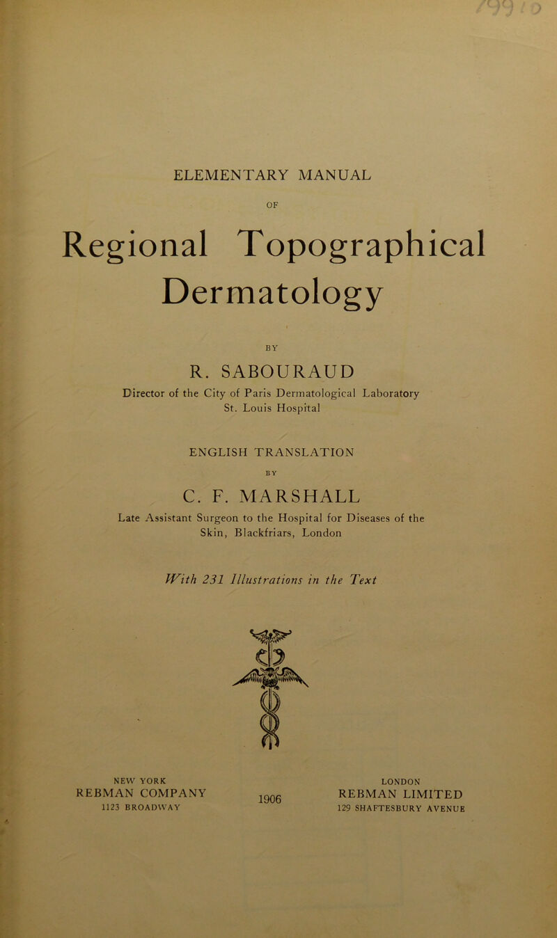 ELEMENTARY MANUAL OF Régional Topographical Dermatology BY R. SABOURAUD Director of the City of Paris Dermatologieal Laboratory St. Louis Hospital ENGLISH TRANSLATION BY C. F. MARSHALL Late Assistant Surgeon to the Hospital for Diseases of the Skin, Blackfriars, London JVith 231 Illustrations in the Text NEW YORK REBMAN COMPANY 1123 BROADWAY 1906 LONDON REBMAN LIMITED 129 SHAFTESBURY AVENUE