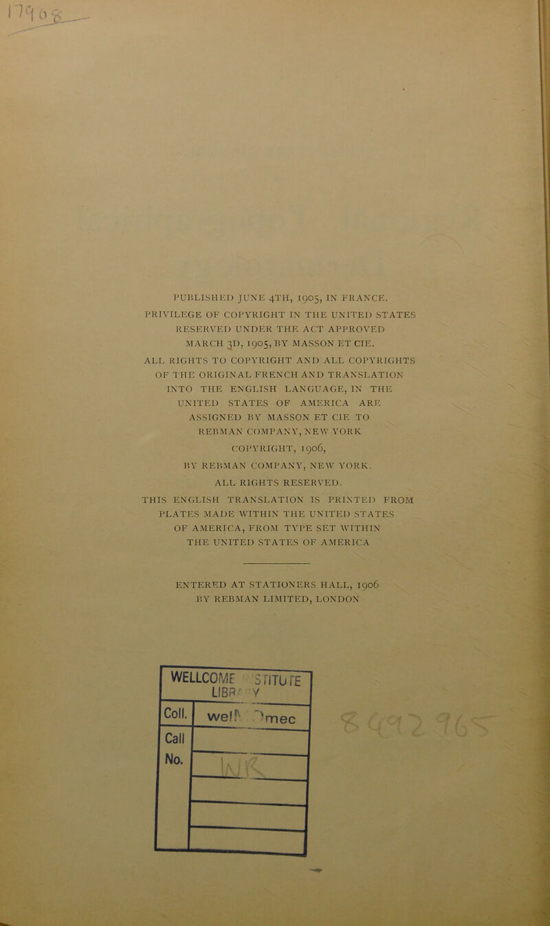 PUBLISHED J UNE 4TH, 1905, IN FRANCE. PRIVILEGE OF COPYRIGHT IN THE UNITED STATES RESERVE!) UNDER THE ACT APPROVED MARCH TjD, 1905, B Y MASSON ET CIE. ALL RIGHTS TO COPYRIGHT AND ALL COPYRIGHTS OF THE ORIGINAL FRENCH AND TRANSLATION INTO THE ENGLISH LANGUAGE, IN THE UNITED STATES OF AMERICA ARE ASSIGNEE BY MASSON ET CIE TO REBMAN COMPANY, NEW YORK COPYRIGHT, 1906, P,Y REBMAN COMPANY, NEW YORK. ALL RIGHTS RESERVEE. THIS ENGLISH TRANSLATION IS PR1NTED FROM PLATES MA DE WITHIN THE UNITED STATES OF AMERICA, FROM TYPE SET WITHIN THE UNITED STATES OF AMERICA ENTERED AT STATION ERS HALL, 1906 B Y REBMAN LIMITED, LONDON WELLCOME STITüTE Coll. LIER/- y we!fv 'mec