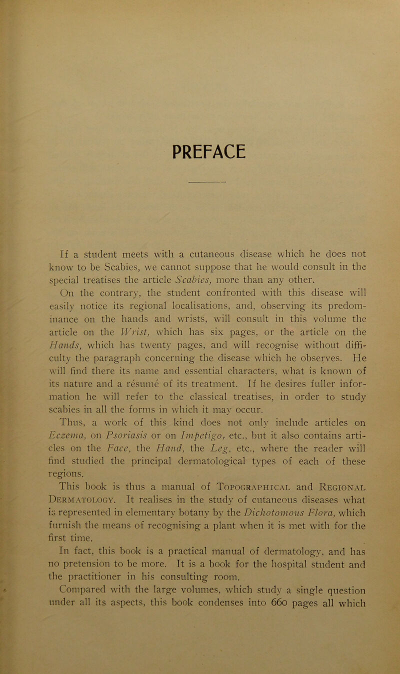 PREFACE If a student meets with a cutaneous disease which lie does not know to be Scabies, we cannot suppose that lie would consult in the spécial treatises the article Scabies, more tlian any other. On the contrary, the student confronted with tliis disease will easily notice its régional localisations, and, observing its prédom- inance on the hancls and wrists, will consult in this volume the article on the Wrist, which lias six pages, or the article on the Hands, which lias twenty pages, and will recognise without dififi- culty the paragraph concerning the disease which lie observes. He will find there its naine and essential characters, wliat is lcnown of its nature and a résumé of its treatment. If he desires fuller infor- mation he will refer to the classical treatises, in order to study scabies in ail the forms in which it may occur. Thus, a work of this kind does not only include articles on Eczema, on Psoriasis or on Impétigo, etc., but it also contains arti- cles on the Face, the H and, the Leg, etc., where the reader will find studied the principal dermatological types of each of these régions. This book is thus a manual of Topographical and Régional Dermatology. It réalisés in the study of cutaneous diseases what is represented in elementary botany by the Dichotomous Flora, which furnish the means of recognising a plant when it is met with for the first time. In fact, this book is a practical manual of dermatology, and lias no pretension to be more. It is a book for the hospital student and the practitioner in his Consulting room. Compared with the large volumes, which study a single question under ail its aspects, this book condenses into 660 pages ail which