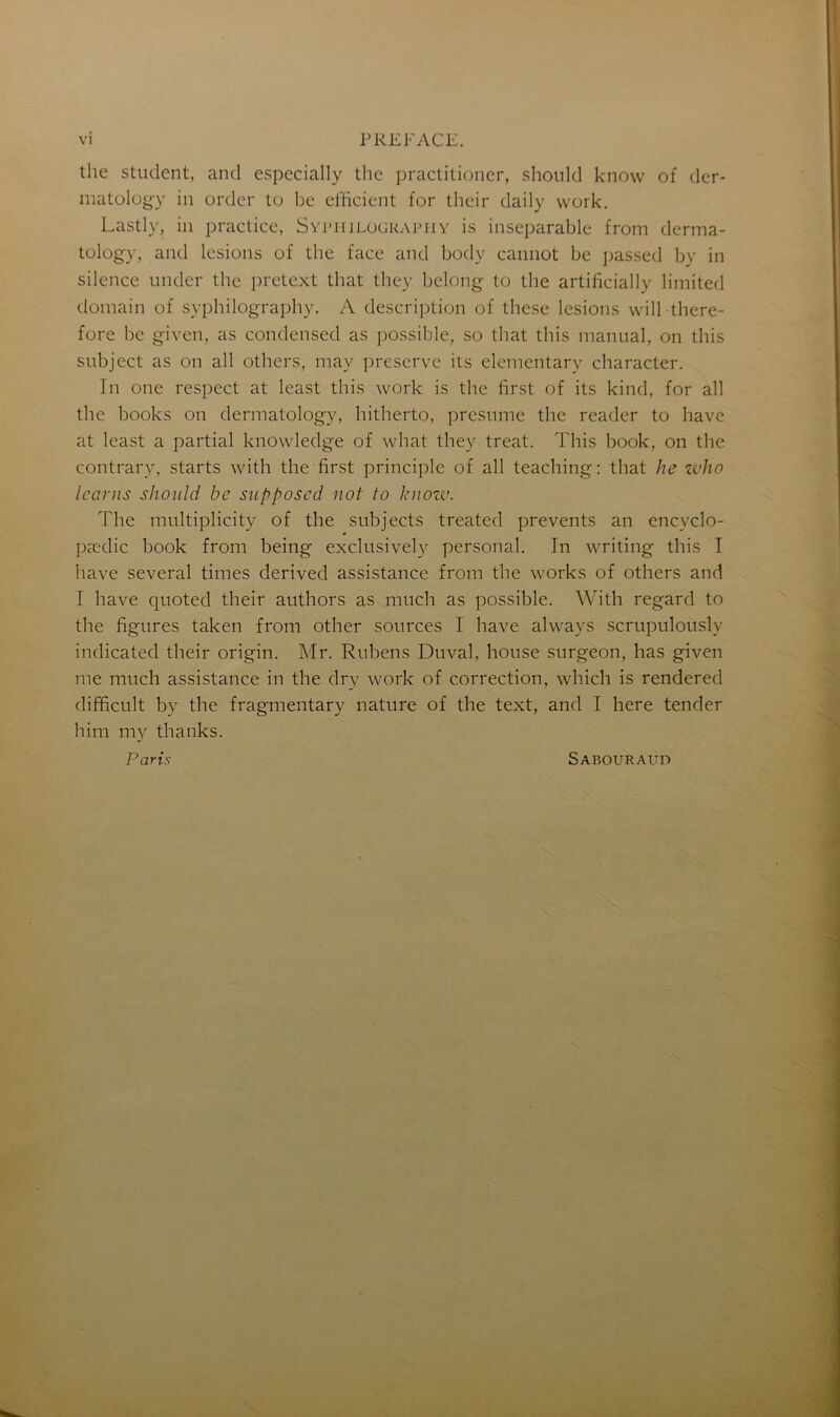 the student, and especially the practitioner, should know of der- matology in order to be efficient for their daily work. Lastly, in practice, Syphilography is inséparable from derma- tology, and lésions of the face and body cannot be passed by in silence under the pretext that thcy belong to the artificially limited domain of syphilography. A description of these lésions will there- fore be given, as condensed as possible, so that this manual, on this subject as on ail others, may préserve its elementary character. In one respect at least this work is the first of its kind, for ail the books on dermatology, hitherto, présumé the reader to hâve at least a partial knowledge of wliat they treat. This book, on the contrary, starts with the first principle of ail teaching: that lie who learns should be supposed not to know. The multiplicity of the subjects treated prevents an encyclo- pædic book from being exclusively personal. In writing this I hâve several times derived assistance from the works of others and I hâve quoted their authors as much as possible. With regard to the figures taken from other sources I hâve alwavs scrupulously indicated their origin. Mr. Rubens Duval, house surgeon, has given me much assistance in the dry work of correction, which is rendered difficult by the fragmentary nature of the text, and I here tender him my thanks. Paris Sabouraud