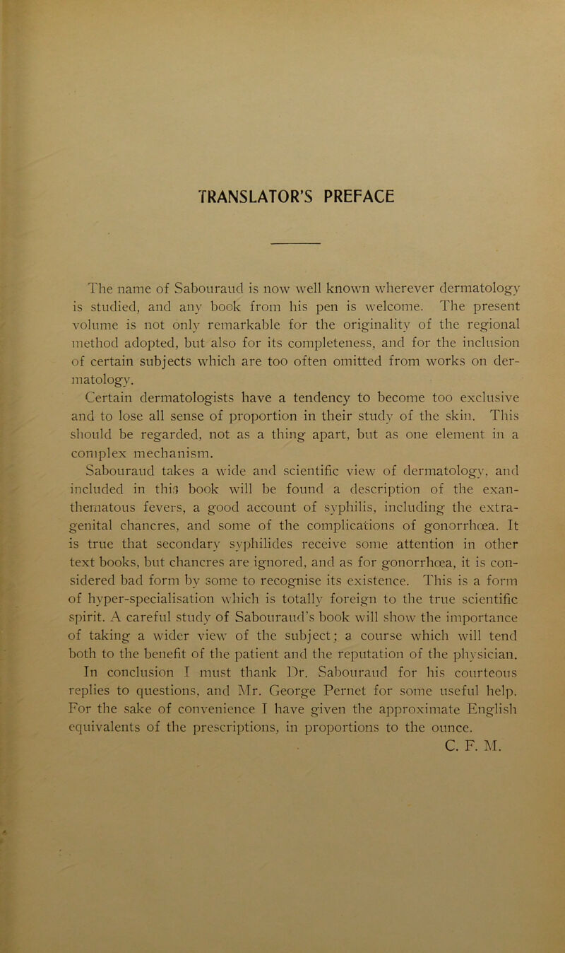 TRANSLATONS PREFACE The name of Sabouraucl is now well known wherever dermatology is studied, and any book from his pen is welcome. The présent volume is not only remarkable for the originality of the régional method adopted, but also for its completeness, and for the inclusion of certain subjects which are too often omitted from works on der- matology. Certain dermatologists bave a tendency to become too exclusive and to lose ail sense of proportion in their study of the skin. This sliould be regarded, not as a thing apart, but as one element in a complex mechanism. Sabouraud takes a wide and scientific view of dermatology, and included in thifî book will be found a description of the exan- thernatous fevers, a good account of syphilis, including the extra- genital chancres, and sonie of the complications of gonorrhœa. It is true that secondary syphilides receive some attention in other text books, but chancres are ignored, and as for gonorrhœa, it is con- sidered bad form by some to recognise its existence. This is a form of hvper-specialisation which is totally foreign to the true scientific spirit. A careful study of Sabouraud’s book will show the importance of taking a wider view of the subject ; a course which will tend both to the benefit of the patient and the réputation of the physician. In conclusion I must thank Dr. Sabouraud for his courteous replies to questions, and Mr. George Pernet for some useful help. For the sake of convenience I hâve given the approximate English équivalents of the prescriptions, in proportions to the ounce. C. F. M.