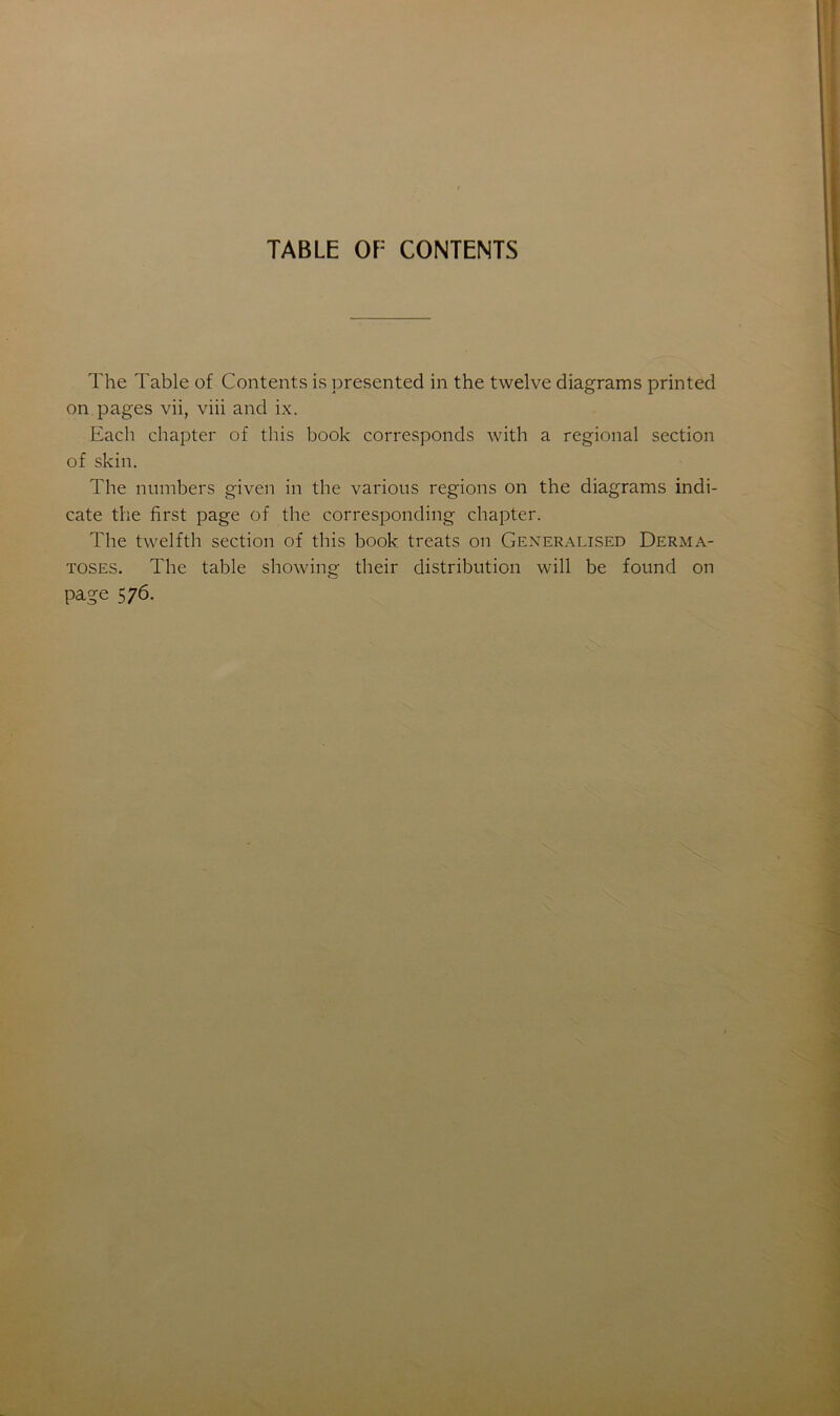 TABLE OE CONTENTS The Table of Contents is presented in the twelve diagrams printed on pages vii, viii and ix. Each chapter of this book corresponds with a régional section of skin. The nmnbers given in the various régions on the diagrams indi- cate the first page of the corresponding chapter. The twelfth section of this book treats on Generalised Derma- toses. The table showing their distribution will be found on page 576.