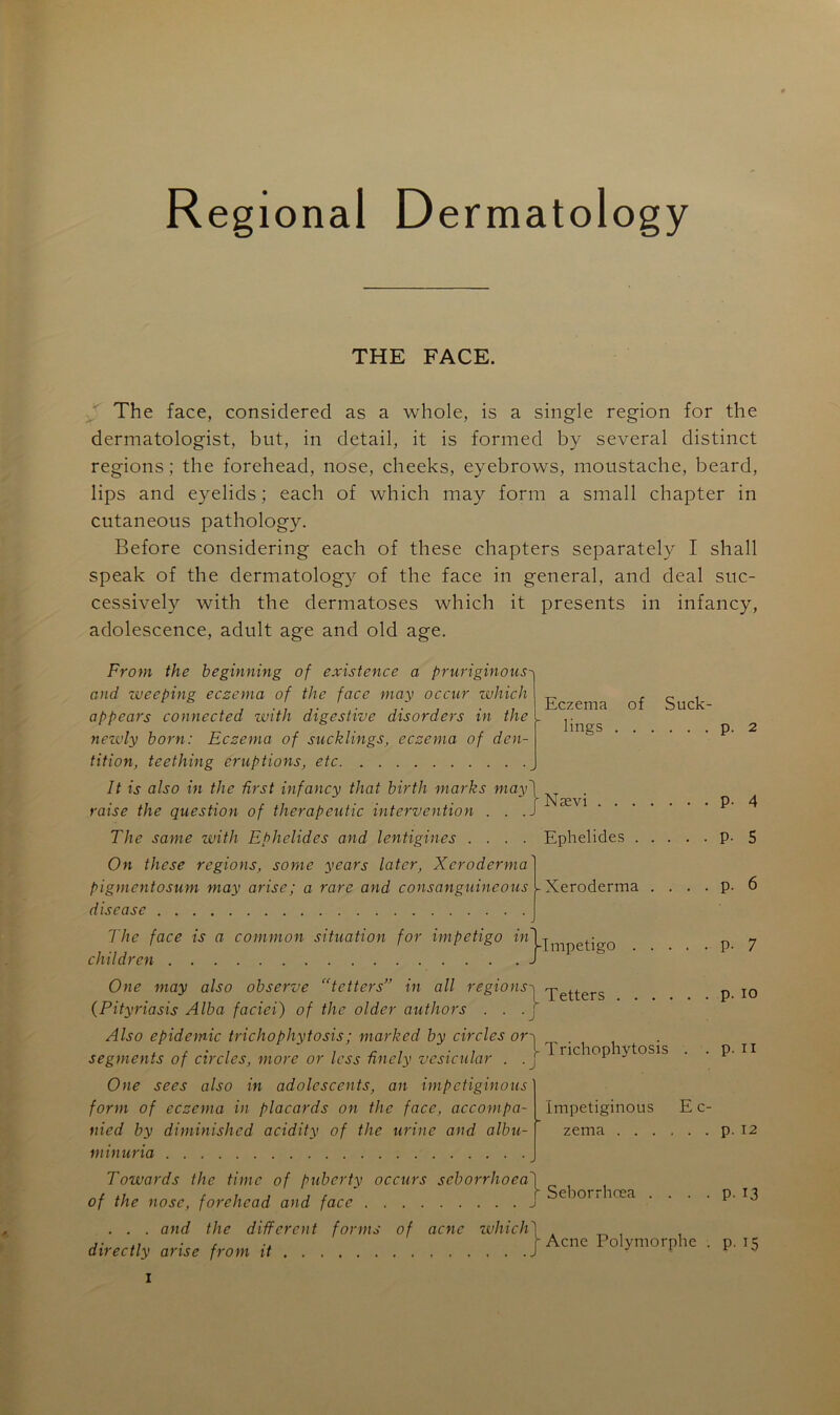 Régional Dermatology THE FACE. The face, considered as a whole, is a single région for the dermatologist, but, in detail, it is formed by several distinct régions; the forehead, nose, cheeks, eyebrows, moustache, beard, lips and eyelids ; each of which may form a small chapter in cutaneous pathology. Before considering each of these chapters separately I shall speak of the dermatology of the face in general, and deal suc- cessively with the dermatoses which it présents in infancy, adolescence, adult âge and old âge. From the beginning of existence a pruriginous and weeping eczema of the face may occur which appears connected with digestive disorders in the newly born: Eczema of sucklings, eczema of den- tition, teething éruptions, etc It is also in the first infancy that birth marks may raise the question of therapeutic intervention . . . The sanie with Ephelides and lentigines . . . . On these régions, sonie years latcr, Xcroderma pigmentosum may arise; a rare and consanguineous disease The face is a common situation for impétigo in children Eczema lings of Suck- p. 2 Nævi p. Ephelides P- 4 5 Xeroderma P- mJ-Impetigo p- 7 One may also observe “tetters” in ail régions' q-etters p io •J (Pityriasis Alba faciei) of the older authors Also épidémie trichophytosis; marked by circles ori , . segments of circles, more or less ûncly vesicular ! nc 1G^ ^ OSls J One se es also in adolescents, an impetiginous form of eczema in placards on the face, accompa- nied by diminished acidity of the urine and albu- minuria Towards the finie of puberty occurs scborrhoea\ of the nose, forehead and face . . . and the different fonns of acné which\ directly arise from it p. n Impetiginous E c- zema p. 12 f Seborrhœa P- 13 [Acné Polymorphe . p. 15