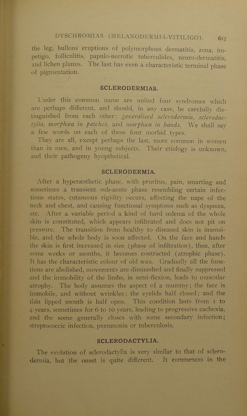 the leg, billions éruptions of polymorphous dermatitis, zona, im- pétigo, folliculitis, papulo-necrotic tuberculides, neuro-dermatitis, and lichen planus. The last lias evcn a characteristic terminal phase of pigmentation. SCLERODERMIAS. Under this connnon name are United four syndromes which are perhaps different, and should, in any case, be carefully dis- tinguished from each other: généralisai sclcrodermia, sclcrodac- iylia, morphœa in patchcs, and morphœa in bands. We shall say a few words on each of these four morbid types. They are ail, except perhaps the last, more connnon in women than in men, and in young subjects. Their etiology is unknown, and their pathogeny hyopthetical. SCLERODERMIA. After a hyperæsthetic phase, with pruritus, pain, smarting and sometimes a transient sub-acute phase resembling certain infec- tions States, cutaneous rigidity occurs, affecting the nape of the neck and chest, and causing functional symptoms such as dyspnœa, etc. After a variable period a kind of hard œdema of the whole skin is constitutecl, which appears infiltrated and does not pit on pressure. The transition from healthy to diseased skin is insensi- ble, and the whole body is soon affected. On the face and hands the skin is first increased in size (phase of infiltration), then, after some weeks or months, it becomes contracted (atrophie phase). It lias the characteristic colour of old wax. Graduallv ail the func- tions are abolished, movements are diminished and finally suppressed and the immobility of the limbs, in semi-flexion, leads to muscular atrophy. The body assumes the aspect of a muinmy; the face is immobile, and without wrinkles ; the eyelids half closed ; and the thin lipped mouth is half open. This condition lasts from i to 4 years, sometimes for 6 to 10 years, leading to progressive cachexia, and the scene generally closes with some secondary infection; streptococcic infection, pneumonia or tuberculosis. SCLERODACTYLIA. The évolution of sclerodactylia is very similar to that of sclero- dermia, but the onset is quite different. It commences in the