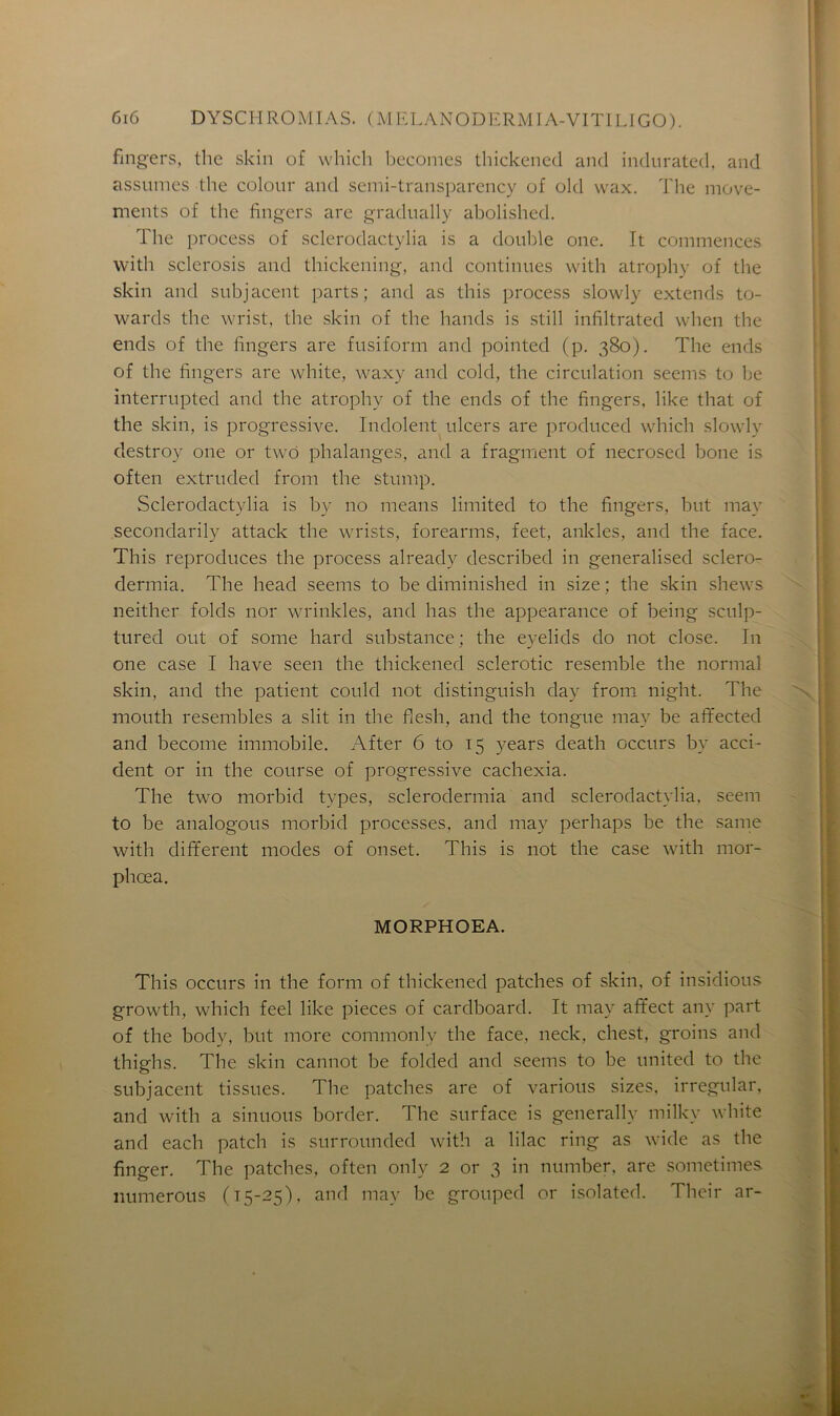 fingers, the skin of which becomes thickened and indurated, and assumes the colour and semi-transparency of old wax. The move- ments of the fingers are gradually abolished. The process of sclerodactylia is a double one. It commences with sclerosis and thickening, and continues with atrophy of the skin and subjacent parts; and as this process slowly extends to- wards the wrist, the skin of the hands is still infiltrated when the ends of the fingers are fusiform and pointed (p. 380). The ends of the fingers are white, waxy and cold, the circulation seems to be interrupted and the atrophy of the ends of the fingers, like that of the skin, is progressive. Indolent ulcers are produced which slowly destroy one or two phalanges, and a fragment of necrosed bone is often extruded from the stump. Sclerodactylia is by no means limited to the fingers, but may secondarily attack the wrists, forearms, feet, ankles, and the face. This reproduces the process already described in generalised sclero- dermia. The head seems to be diminished in size ; the skin shews neither folds nor wrinkles, and lias the appearance of being sculp- tured ont of some hard substance; the eyelids do not close. In one case I hâve seen the thickened sclerotic resemble the normal skin, and the patient could not distinguish day from night. The mouth resembles a slit in the flesh, and the tongue may be affected and become immobile. After 6 to 15 years death occurs by acci- dent or in the course of progressive cachexia. The two morbid types, sclerodermia and sclerodactylia, seem to be analogous morbid processes, and may perhaps be the sanie with different modes of onset. This is not the case with mor- phœa. MORPHOEA. This occurs in the form of thickened patches of skin, of insidious growth, which feel like pièces of cardboard. It may affect any part of the body, but more commonly the face, neclc, chest, groins and thighs. The skin cannot be folded and seems to be United to the subjacent tissues. The patches are of varions sizes, irregular, and with a sinuous border. The surface is generally milky white and each patch is surrounded with a lilac ring as wide as the finger. The patches, often only 2 or 3 in number, are sometimes numerous (15-25), and may be grouped or isolated. Their ar-