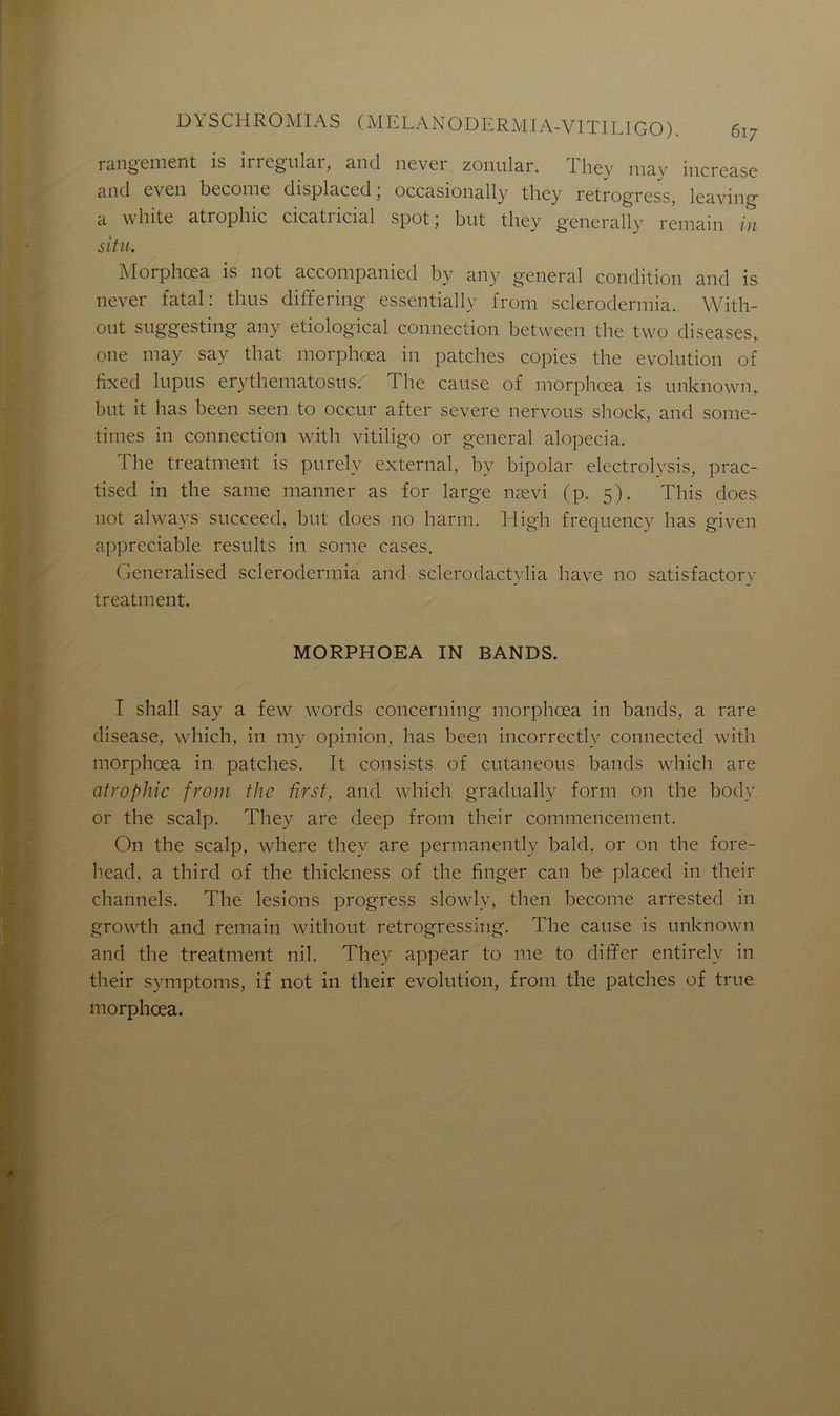rangement is irregular, and never zonular. They may increase and even become displaced, occasionally they retrogrcss, leavin0- a white atrophie cicatricial spot; but they generally remain in situ. Morphœa is not accompanied by any general condition and is never fatal: thus differing essentially from sclerodermia. With- out suggesting any etiological connection between the two diseases, one may say that morphœa in patches copies the évolution of fixed lupus erythematosus. The cause of morphœa is unknown, but it lias been seen to occur after severe nervous shock, and some- times in connection with vitiligo or general alopecia. I he treatment is purely external, by bipolar electrolysis, prac- tised in the same manner as for large nævi (p. 5). This does not always succeed, but does no harm. High frequency lias given appréciable resnlts in sonie cases. Generalised sclerodermia and sclerodactylia hâve 110 satisfactory treatment. MORPHOEA IN BANDS. I shall say a few words concerning morphœa in bands, a rare disease, which, in my opinion, lias been incorrectly connected with morphœa in patches. It consists of cutaneous bands which are atrophie from the ûrst, and which gradually forai 011 the body or the scalp. They are deep from their commencement. On the scalp, where they are permanently bald, or 011 the fore- head, a third of the thickness of the finger can be placed in their channels. The lésions progress slowlv, tlien become arrested in growth and remain without retrogressing. The cause is unknown and the treatment nil. They appear to me to dififer entirely in their symptoms, if not in their évolution, from the patches of true morphœa.