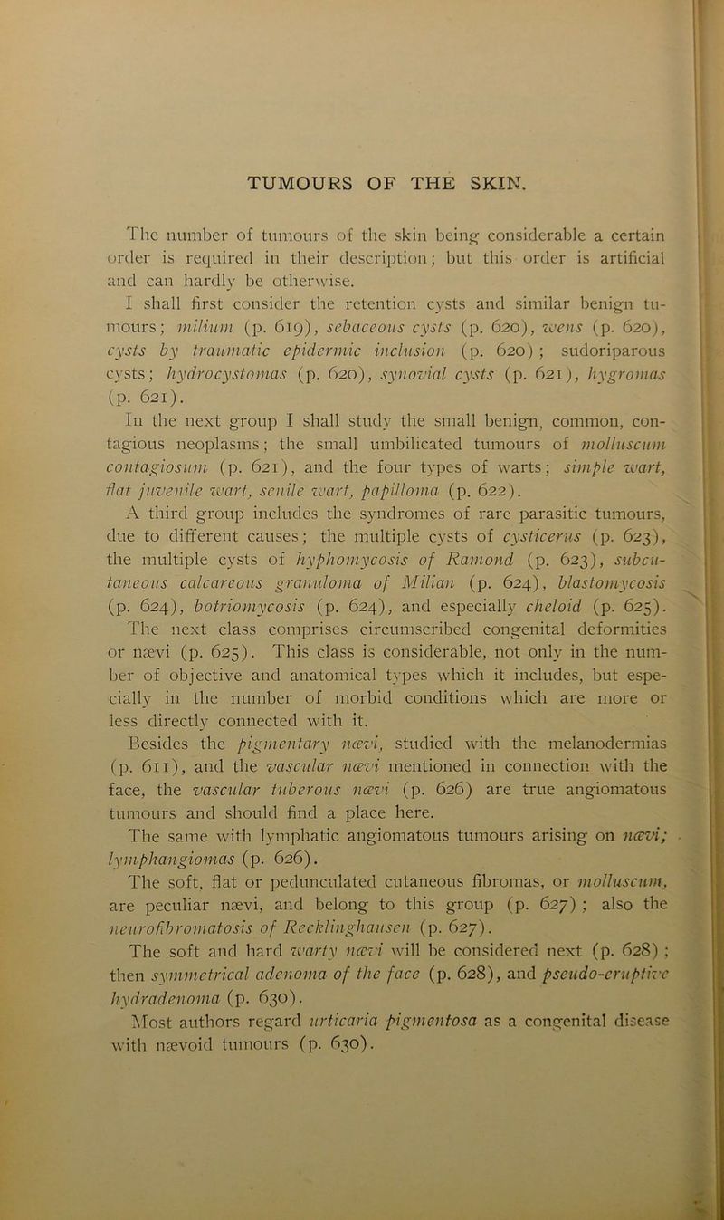 The number of tumours of tlie skin being considérable a certain order is required in their description ; but this order is artificial and can hardly lie otherwise. I shall first consider the rétention cysts and similar benign tu- mours; milium (p. 619), sebaceous cysts (p. 620), wens (p. 620), cysts b y traumatic epidermic inclusion (p. 620) ; sudoriparous cysts; hydrocystornas (p. 620), synovial cysts (p. 621), hygromas (P- 621). In the next group I shall study the small benign, common, con- tagions neoplasms ; the small umbilicated tumours of molluscum contagiosum (p. 621), and the four types of warts ; simple vuart, Hat juvénile wart, servile zoart, papilloma (p. 622). A third group includes the syndromes of rare parasitic tumours, due to different causes; the multiple cysts of cysticerus (p. 623), the multiple cysts of hyphomycosis of Ramond (p. 623), subeu- taneous calcareous granuloma of Milian (p. 624), blastomycosis (p. 624), botriomycosis (p. 624), and especially cheloid (p. 625). The next class comprises circumscribed congénital deformities or nævi (p. 625). This class is considérable, not only in the num- ber of objective and anatomical types which it includes, but espe- cially in the number of morbid conditions which are more or less directly connected with it. Besides the pigmentary nævi, studied with the melanodermias (p. 611), and the vascular nævi mentioned in connection with the face, the vascular tuberous nævi (p. 626) are true angiomatous tumours and should find a place here. The same with lymphatic angiomatous tumours arising on nævi; lymphangiomas (p. 626). The soft, fiat or pedunculated cutaneous fibromas, or molluscum, are peculiar nævi, and belong to this group (p. 627) ; also the neuroübromatosis of Recklinghausen (p. 627). The soft and hard zvarty nævi will be considered next (p. 628) ; then syrnmetrical adenoma of the face (p. 628), and pseudo-eruptivc hydradenoma (p. 630). Most authors regard urticaria pigmentosa as a congénital disease with nævoid tumours (p. 630).