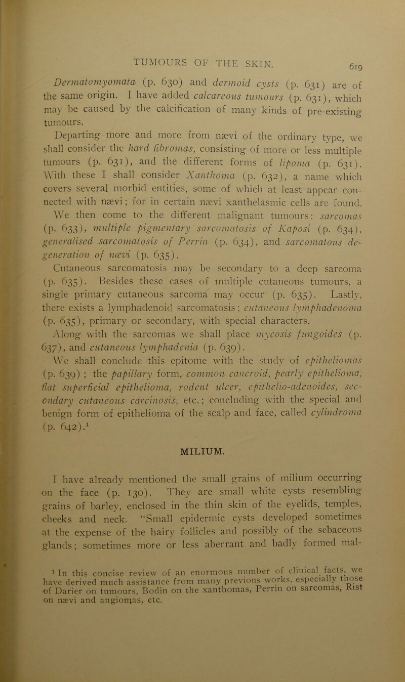 6ig Dermatomyomata (p. 630) and dcrmoid cysts (p. 631) are of the same origin. I bave added calcarcous tumours (p. 631), which may be caused by the calcification of many kinds of pre-existing tumours. Departmg more and more from nævi of tbe ordinary type, we sball consider tbe hard fibromas, consisting of more or less multiple tumours (p. 631), and tbe different forms of lipoma (p. 631). With these I sball consider Xanthoma (p. 632), a name which covers several morbid entities, sonne of which at least appear con- nected with nævi ; for in certain nævi xanthelasmic cells are found. We then corne to the different malignant tumours: sarcomas (p. 633), multiple pigmentary sarcomatosis of Kaposi (p. 634), geueralised sarcomatosis of Perrin (p. 634), and scircomatous dc- generation of nævi (p. 635). Ciitaneous sarcomatosis may be secondary to a deep sarcoma (P- ^dS)- Besides these cases of multiple cutaneous tumours, a single primary cutaneous sarcoma may occur (p. 635). Lastly, there exists a lymphadenoid sarcomatosis; cutaneous lymphadenoma (p. 635), primary or secondary, with spécial characters. Along with the sarcomas we shall place mycosis fungoides (p. 637), and cutaneous lymphadenia (p. 639). We shall conclude this epitome with the study of cpithcliomas (p. 639) ; the papillary form, common caucroid, pearly epithelioma, fiat superficial epithelioma, rodent ulcer, cpitheho-adenoides, sec- ondary cutaneous carcinosis, etc. ; concluding with the spécial and benign form of epithelioma of the scalp and face, called cylindroma (p. 642 MILIUM. I bave alreadv mentioned the small grains of milium occurring on the face (p. 130). They are small white cysts resembling grains of barley, enclosed in the thin skin of the eyelids, temples, cheeks and neck. “Small epidermic cysts developed sometimes at the expense of the hairy follicles and possibly of the sebaceous glands ; sometimes more or less aberrant and badlv formed mal- 1 In this concise review of an enormous number of clinical facts, we hâve dérivée! much assistance from many previous works. especially tluise of Darier on tumours, Bodin on the xanthomas, Perrin on sarcomas, i ist on nævi and angiomas, etc.