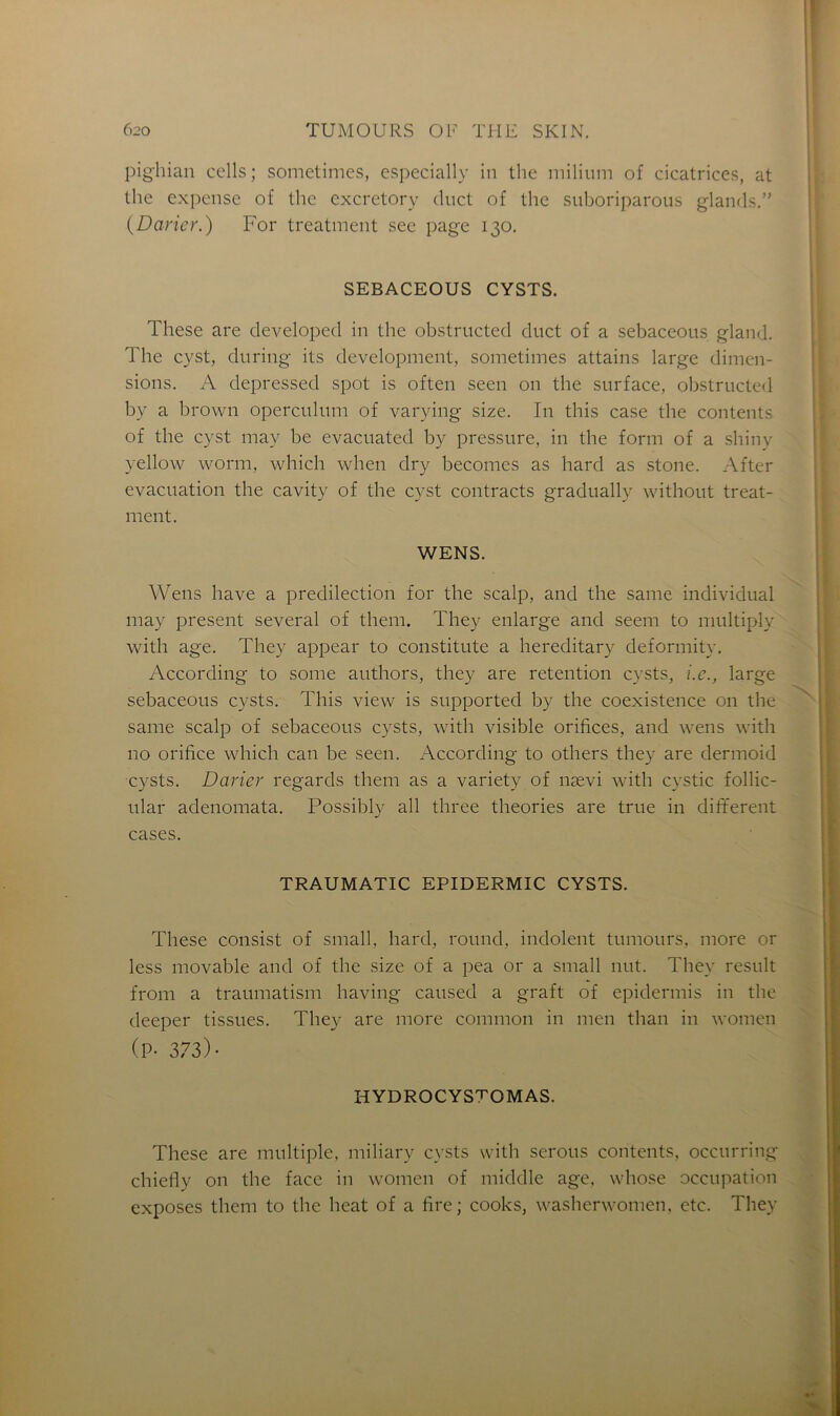 pighian cells; sometimes, especially in thc milium of cicatrices, at the expense of the excretory cluct of the suboriparous glands.” (Darier.) For treatment see page 130. SEBACEOUS CYSTS. These are developed in the obstructed duct of a sebaceous gland. The cyst, during its development, sometimes attains large dimen- sions. A depressed spot is often seen on the surface, obstructed by a brown operculum of varying size. In this case the contents of the cyst may be evacuated by pressure, in the form of a shiny yellow worm, which when dry becomes as hard as stone. After évacuation the cavity of the cyst contracts gradually without treat- ment. WENS. Wens hâve a prédilection for the scalp, and the same individual may présent several of them. They enlarge and seem to multiply with âge. They appear to constitute a hereditary deformity. According to sonie authors, they are rétention cysts, i.e., large sebaceous cysts. This view is supportée! by the coexistence on the same scalp of sebaceous cysts, with visible orifices, and wens with no orifice which can be seen. According to others they are dermoid cysts. Davier regards them as a variety of nævi with cystic follic- ular adenomata. Possibly ail three théories are true in different cases. TRAUMATIC EPIDERMIC CYSTS. These consist of small, hard, round, indolent tumours, more or less movable and of the size of a pea or a small nut. They resuit from a traumatism having caused a graft of epidermis in the deeper tissues. They are more common in men than in women (P- 373) • HYDROCYSTOMAS. These are multiple, miliary cysts with serons contents, occurring chiefly on the face in women of middle âge, whose occupation exposes them to the beat of a fire; cooks, washerwomen, etc. They
