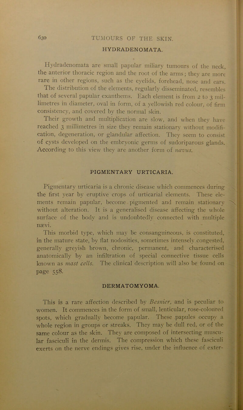 HYDRADENOMATA. Hydradenomata are small papular miliary tumours of the neck, the anterior thoracic région and the root of the arms ; they are more rare in other régions, such as the eyelids, forehead, nose and ears. The distribution of the éléments, regularly disseminated, resembles that of several papular exanthems. Each element is from 2 to 3 mil- limétrés in diameter, oval in form, of a yellowish red colour, of firm consistency, and covered by the normal skin. Their growth and multiplication are slow, and when they hâve reached 3 millimétrés in size they remain stationary without modifi- cation, degeneration, or glandular affection. They seem to consist of cysts developed on the embryonic germs of sudoriparous glands. According to this view they are another form of nœvus. PIGMENTARY URTICARIA. Pigmentary urticaria is a chronic disease which commences during the first year by eruptive crops of urticarial éléments. These élé- ments remain papular, become pigmented and remain stationary without alteration. It is a generalised disease affecting the whole surface of the bodv and is undoubtedly connected with multiple nævi. This morbid type, which may be consanguineous, is constituted, in the mature State, by fiat nodosities, sometimes intensely congest.ed, generally greyish brown, chronic, permanent, and characterised anatomically by an infiltration of spécial connective tissue cells known as mast cclls. The clinical description will also be found on page 558- DERMATOMYOMA. This is a rare affection described by Besnier, and is peculiar to women. It commences in the form of small, lenticular, rose-coloured spots, which gradually become papular. These papules occupy a whole région in groups or streaks. They may be dull red. or of the same colour as the skin. They are composed of intersecting muscu- lar fasciculi in the dermis. The compression which these fasciculi exerts on the nerve endings gives rise, under the influence of cxter-