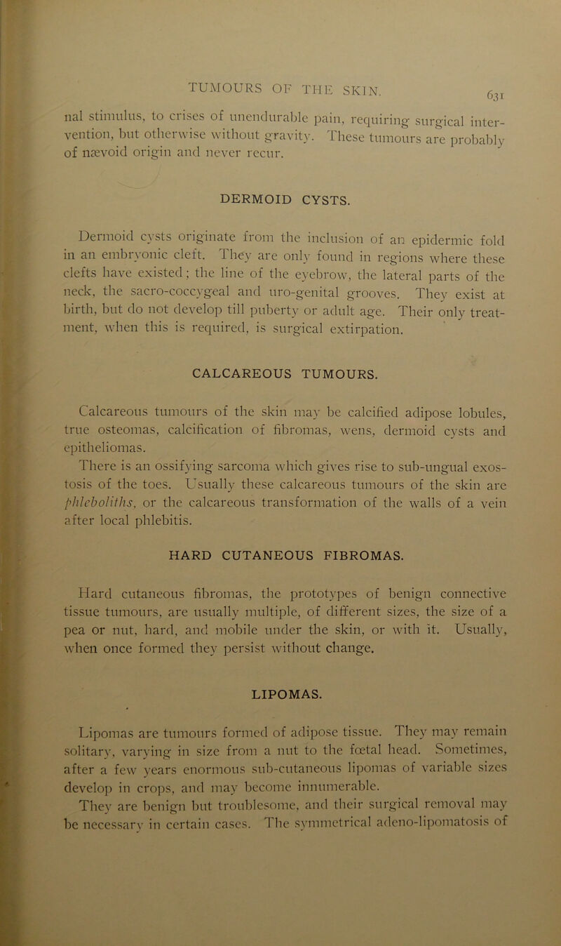 nal stimulus, to crises of unendurable pain, requiring surgical inter- vention, but otherwise without gravity. These tumours are probably of nævoicl origin and never recur. DERMOID CYSTS. Dermoid cysts originate from the inclusion of an epidermic fold in an embryonic cleft. They are only found in régions where these clefts bave existed ; the line of the eyebrow, the latéral parts of the neck, the sacro-coccygeal and uro-genital grooves. They exist at birth, but do not develop till puberty or adult âge. Their only treat- ment, when this is required, is surgical extirpation. CALCAREOUS TUMOURS. Calcareous tumours of the skin may be calcified adipose lobules, true osteomas, calcilication of fibromas, wens, dermoid cysts and epitheliomas. There is an ossifying sarcoma which gives rise to sub-ungual exos- tosis of the toes. Usually these calcareous tumours of the skin are plilcboliths, or the calcareous transformation of the walls of a vein after local phlebitis. HARD CUTANEOUS FIBROMAS. Hard cutaneous fibromas, the prototypes of benign connective tissue tumours, are usually multiple, of different sizes, the size of a pea or nut, hard, and mobile under the skin, or with it. Usually, when once formed they persist without change. LIPOMAS. Lipomas are tumours formed of adipose tissue. They may remain solitary, varying in size from a nut to the fœtal head. Sometimes, after a few years enormous sub-cutaneous lipomas of variable sizes develop in crops, and may become innumerable. They are benign but troublesome, and their surgical removal may be necessary in certain cases. I lie symmetrical adeno-lipomatosis of
