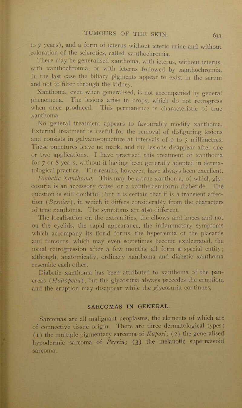to / vears), and a forni of icterus without icteric urine and without coloration of the sclerotics, called xanthochromia. J here may be generalised xanthoma, with icterus, without icterus, with xanthochromia, or with icterus followed by xanthochromia. [11 the last case the biliarv pigments appear to exist in the sérum and not to filter through the kidney. Xanthoma, even when generalised, is not accompanied by general phenomena. The lésions arise in crops, which do not retrogress when once produced. This permanence is characteristic of true xanthoma. Ko general treatment appears to favourably modifv xanthoma. External treatment is useful for the removal of disfiguring lésions and consists in galvano-puncture at intervals of 2 to 3 millimétrés. 1 hese punctures leave 110 mark, and the lésions disappear after one or two applications. I hâve practised this treatment of xanthoma for 7 or 8 years, without it having been generally adopted in derma- tological practice. The results, however, bave always been excellent. Diabetic Xanthoma. This may be a true xanthoma, of which gly- cosuria is an accessory cause, or a xanthelasmiform diabetide. The question is still doubtful ; but it is certain that it is a transient affec- tion (Besnier), in which it differs considérable from the characters of true xanthoma. The symptoms are also different. The localisation on the extremities, the elbows and knees and not on the eyelids, the rapid appearance, the inflammatory symptoms which accompany its florid forms, the hyperæmia of the placards and tumours, which may even sometimes become exulcerated, the usual rétrogression after a few months, ail form a spécial entity ; although, anatomically, ordinary xanthoma and diabetic xanthoma resemble each other. Diabetic xanthoma lias been attributed to xanthoma of the pan- créas (Hallopeau), but tbe glycosuria always précédés the éruption, and the éruption may disappear while the glycosuria continues. SARCOMAS IN GENERAL. Sarcomas are ail malignant neoplasms, the éléments of which are of connective tissue origin. There are three dermatological types: (1) the multiple pigmentary sarcoma of Kaposi; (2) the generalised hypodermic sarcoma of Perrin; (3) the melanotic supernævoid sarcoma.