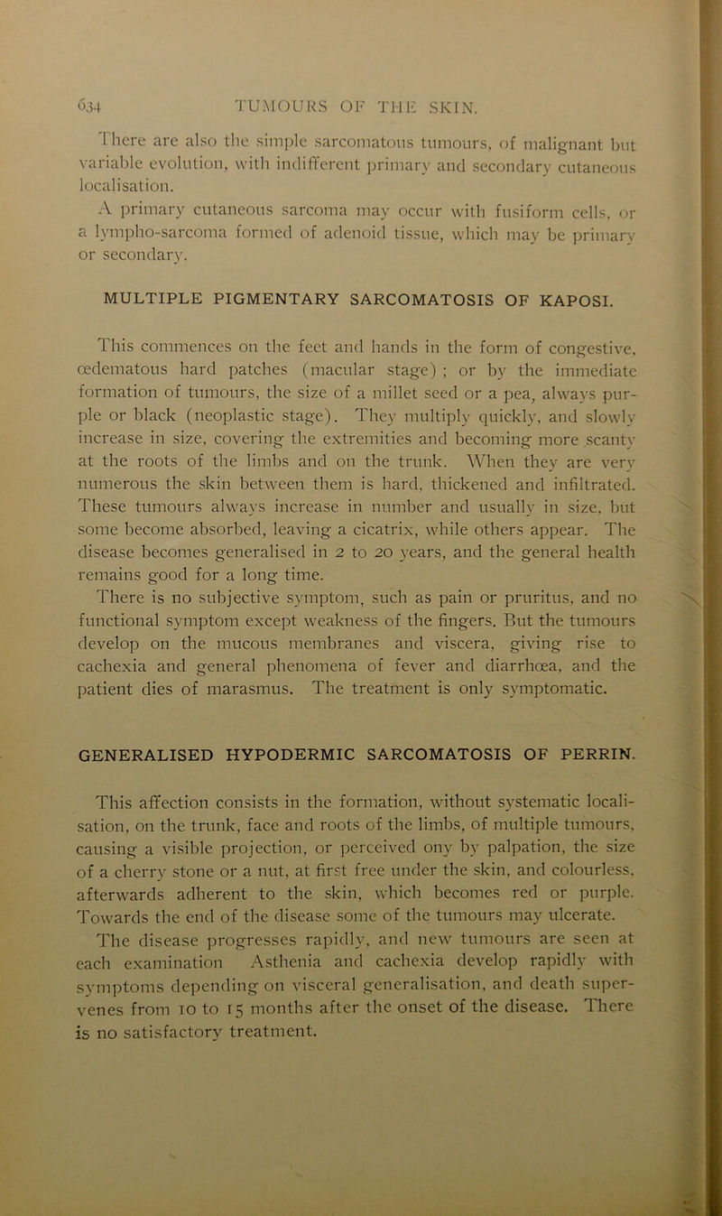 There are also the simple sarcomatons tumours, of malignant but variable évolution, with indiffèrent primary and secondary cutaneous localisation. A primary cutaneous sarcoma may occur with fusiform cells, or a lympho-sarcoma formed of adenoid tissue, which may be primary or secondary. MULTIPLE PIGMENTARY SARCOMATOSIS OF KAPOSI. This commences on the feet and hands in the form of congestive, œdematous hard patches (macular stage) ; or by the immédiate formation of tumours, the size of a millet seed or a pea, always pur- ple or black (neoplastic stage). They multiply quickly, and slowly increase in size, covering the extremities and becoming more scantv at the roots of the limbs and on the trunk. When they are very numerous the skin between them is hard, thickened and infiltrated. These tumours always increase in number and usually in size, but some become absorbed, leaving a cicatrix, while others appear. The disease becomes generalised in 2 to 20 years, and the general health remains good for a long time. There is no subjective symptom, such as pain or pruritus, and no functional symptom except weakness of the fingers. But the tumours develop on the mucous membranes and viscera, giving rise to cachexia and general phenomena of fever and diarrhœa, and the patient dies of marasmus. The treatment is only symptomatic. GENERALISED HYPODERMIC SARCOMATOSIS OF PERRIN. This affection consists in the formation, without systematic locali- sation, on the trunk, face and roots of the limbs, of multiple tumours, causing a visible projection, or perceived ony by palpation, the size of a cherry stone or a nut, at first free under the skin, and colourless. afterwards adhèrent to the skin, which becomes red or purple. Towards the end of the disease some of the tumours may ulcerate. The disease progresses rapidly, and new tumours are seen at each examination Asthenia and cachexia develop rapidly with symptoms depending on viscéral généralisation, and death super- venes from to to 15 months after the onset of the disease. There is no satisfactory treatment.