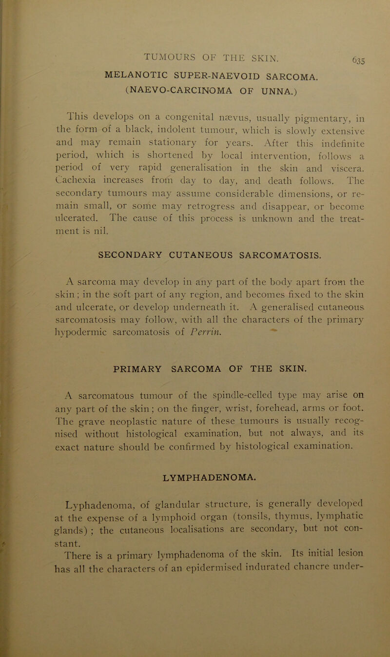MELANOTIC SUPER-NAEVOID SARCOMA. (NAEVO-CARCINOMA OF UNNA.) 635 1 his develops 011 a congénital nævus, usually pigmentary, in the form of a black, indolent tumour, which is slowly extensive and may remain stationary for years. After this indefinite period, which is shortened by local intervention, follows a period of very rapid généralisation in the skin and viscera. Cachexia increases from day to day, and death follows. The secondary tumours may assume considérable dimensions, or re- main small, or some may retrogress and disappear, or become nlcerated. The cause of this process is unknown and the treat- ment is nih SECONDARY CUTANEOUS SARCOMATOSIS. A sarcoma may develop in any part of the body apart from the skin ; in the soft part of any région, and becomes fixed to the skin and ulcerate, or develop underneath it. A generalised cutaneous sarcomatosis may follow, with ail the characters of the primary hypodermic sarcomatosis of Perrin. PRIMARY SARCOMA OF THE SKIN. A sarcomatous tumour of the spindle-celled type may arise on any part of the skin ; on the finger, wrist, forehead, arms or foot. The grave neoplastic nature of these tumours is usually recog- nised without histological examination, but not alwavs, and its exact nature should be confirmed by histological examination. LYMPHADENOMA. Lvphadenoma, of glandular structure, is generally developed at the expense of a lymphoid organ (tonsils, thymus, lymphatic glands) ; the cutaneous localisations are secondary, but not con- stant. There is a primary lymphadenoma of the skin. Its initial lésion has ail the characters of an epidermised indurated chancre undei-