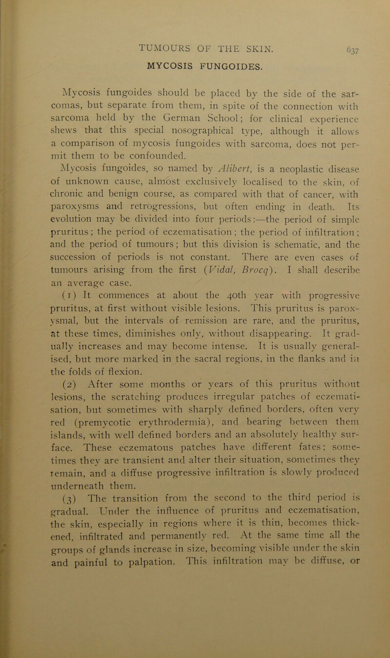 MYCOSIS FUNGOIDES. 637 Mycosis fungoides should be placed by the side of the sar- comas, but separate from them, in spite of the connection with sarcoma held by the German School ; for clinical expérience shews that this spécial nosographical type, although it allows a comparison of mycosis fungoides with sarcoma, does not per- mit them to be confounded. Mycosis fungoides, so named by Alibert, is a neoplastic disease of unknown cause, almost exclusively localised to the skin, of chronic and benign course, as compared with that of cancer, with paroxvsms and rétrogressions, but often ending in death. Tts évolution may be divided into four periods :—the period of simple pruritus ; the period of eczématisation ; the period of infiltration ; and the period of tumours ; but this division is schematic, and the succession of periods is not constant. There are even cases of tumours arising from the first {Vidal, Brocq). I shall describe an average case. (1) It commences at about the 40th year with progressive pruritus, at first without visible lésions. This pruritus is parox- ysmal, but the intervals of remission are rare, and the pruritus, at these times, diminishes only, without disappearing. It grad- ually increases and may become intense. It is usually general- ised, but more marked in the sacral régions, in the flanks and in the folds of flexion. (2) After some months or years of this pruritus without lésions, the scratching produces irregular patches of eczémati- sation, but sometimes with sharply defined borders, often very red (premycotic erythrodermia), and bearing between them islands, with well defined borders and an absolutely healthy sur- face. These eczematous patches hâve different fates ; some- times they are transient and alter their situation, sometimes they remain, and a diffuse progressive infiltration is slowly produced underneath them. (3) The transition from the second to the third period is graduai. Under the influence of pruritus and eczématisation, the skin, especially in régions where it is thin, becomes thick- ened, infiltrated and permanently red. At the sanie time ail the groups of glands increase in size, becoming visible under the skin and painful to palpation. This infiltration may be diffuse, or
