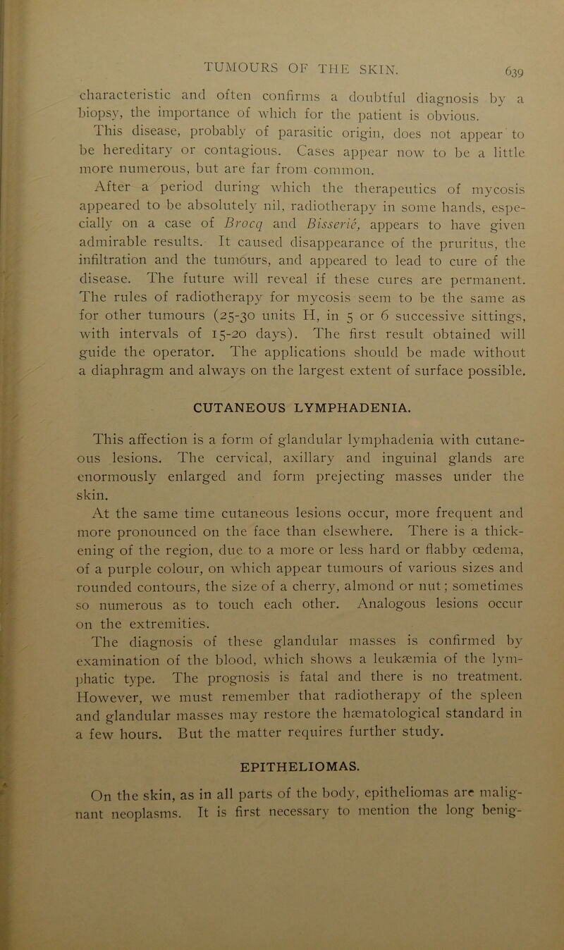 ^39 characteristic and often confirais a doubtful diagnosis by a biopsy, the importance of which for the patient is obvious. lhis disease, probably of parasitic origin, does not appear to be hereditary or contagions. Cases appear now to be a little more mimerons, but are far from common. After a period during which the therapentics of mycosis appeared to be absolutely nil, radiotherapy in sonie hands, espe- cially 011 a case of Brocq and Bisserié, appears to hâve given admirable resnlts. It causée! disappearance of the prnritns, tlie infiltration and the tnmonrs, and appeared to lead to cnre of the disease. The future will reveal if these cures are permanent. The rules of radiotherapy for mycosis seem to be the same as for otlier tumours (25-30 units H, in 5 or 6 successive sittings, with intervals of 15-20 clays). The first resuit obtained will guide the operator. The applications should be macle without a diaphragm and always on the largest extent of surface possible. CUTANEOUS LYMPHADENIA. This affection is a form of glandular lymphadenia with cutane- ous lésions* The cervical, axillary and inguinal glands are enormously enlarged and form prejecting masses urider the skin. At the same time cutaneous lésions occur, more frequent and more pronounced on the face than elsewhere. There is a thick- ening of the région, due to a more or less hard or flabby œdema, of a purple colour, on which appear tumours of various sizes and rounded contours, the size of a cherry, almond or nut ; sometimes so numerous as to touch each other. Analogous lésions occur 011 the extremities. The diagnosis of these glandular masses is confirmed by examination of the blood, which shows a leukæmia of the lym- phatic type. The prognosis is fatal and there is no treatment. However, we must remember that radiotherapy of the spleen and glandular masses may restore the hæmatological standard in a few hours. But the matter requires further study. EPITHELIOMAS. On the skin, as in ail parts of the body, epitheliomas are malig- nant neoplasms. Tt is first necessary to mention the long benig-