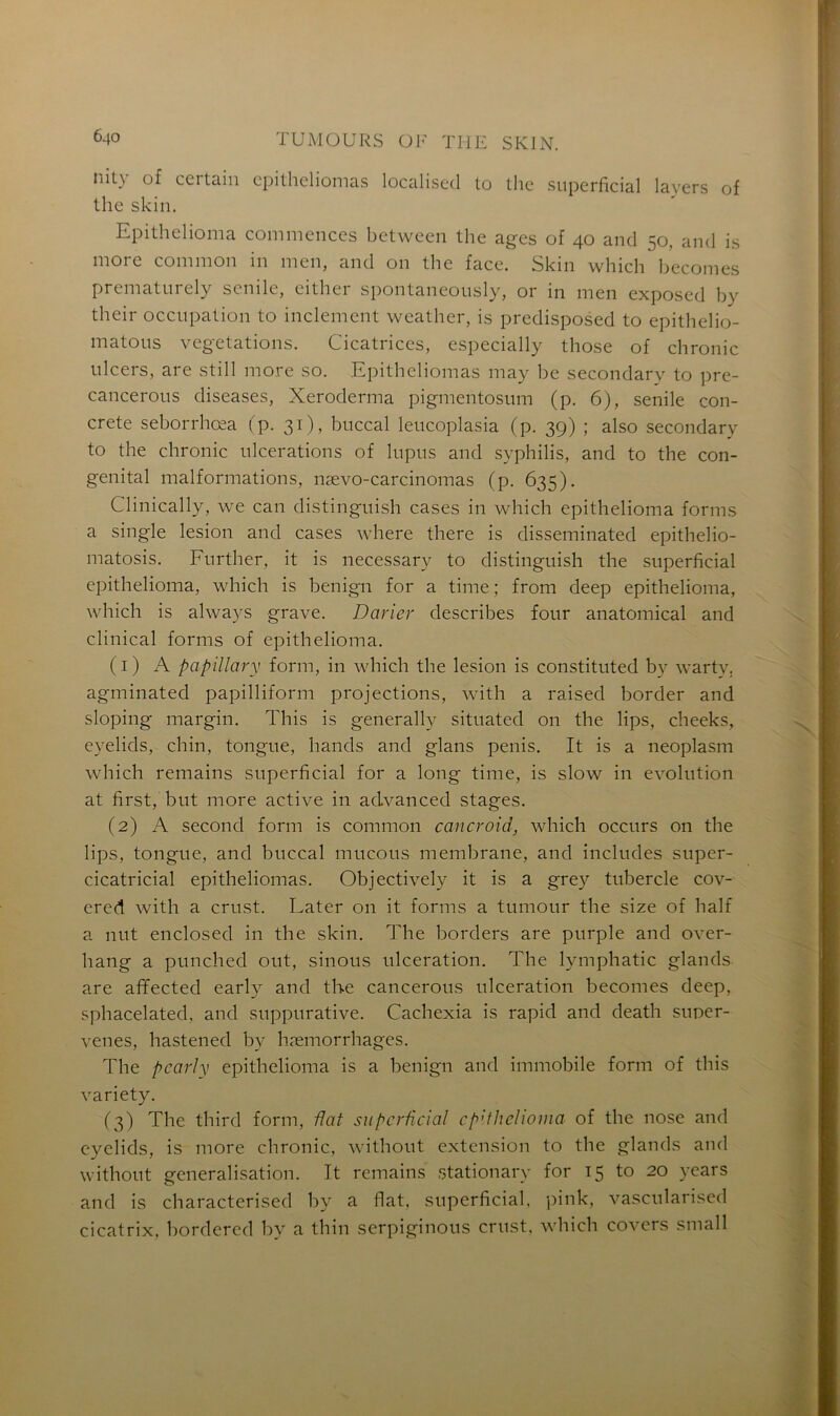 iiit\ of cci tain cpithcliomas localised to tlie superficial layers of the skin. Epithelioma commences between the âges of 40 and 50, and is more common in men, and 011 the face. Skin which becomes prematurely senile, either spontaneously, or in men exposed by their occupation to inclement weather, is predisposed to epithelio- matous végétations. Cicatrices, especially those of chronic ulcers, are still more so. Epitheliomas may be secondary to pre- cancerous diseases, Xeroderma pigmentosum (p. 6), senile con- crète seborrhœa (p. 31), buccal leucoplasia (p. 39) ; also secondary to the chronic ulcérations of lupus and syphilis, and to the con- génital malformations, nævo-carcinomas (p. 635). Clinically, we can distinguish cases in which epithelioma forms a single lésion and cases where there is disseminated epithelio- matosis. Further, it is necessary to distinguish the superficial epithelioma, which is benign for a time ; from deep epithelioma, which is always grave. Darier describes four anatomical and clinical forms of epithelioma. (1) A papillary form, in which the lésion is constituted by warty, agminated papilliform projections, with a raised border and sloping margin. This is generally situated on the lips, cheeks, eyelids, chin, tongue, hands and glans pénis. It is a neoplasm which remains superficial for a long time, is slow in évolution at first, but more active in aclvanced stages. (2) A second form is common cancroid, which occurs on the lips, tongue, and buccal mucous membrane, and includes super- cicatricial epitheliomas. Objectively it is a grey tubercle cov- ered with a crust. Later 011 it forms a tumour the size of half a mit enclosed in the skin. The borders are purple and over- hang a punched out, sinous ulcération. The lymphatic glands are afifected early and the cancerous ulcération becomes deep, sphacelated, and suppurative. Cachexia is rapid and death suner- venes, hastened by hæmorrhages. The pearly epithelioma is a benign and immobile form of this variety. (3) The third form, fiat superficial epithelioma of the nose and eyelids, is more chronic, without extension to the glands and without généralisation. It remains stationary for 15 to 20 years and is characterised by a fiat, superficial, pink, vascularised cicatrix, bordered by a thin serpiginous crust. which covers small