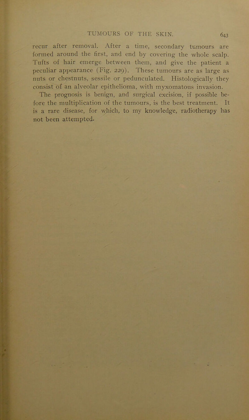 recur after removal. After a time, secondary tumours are formed around the first, and end by covering the whole scalp. Tufts of hair emerge between them, and give the patient a peculiar appearance (Fig. 229). These tumours are as large as nuts or chestnuts, sessile or pedunculated. Histologically they consist of an alveolar epithelioma, with myxomatous invasion. The prognos.is is benign, and surgical excision, if possible be- fore the multiplication of the tumours, is the best treatment. It is a rare disease, for which, to my knowledge, radiotherapy has not been attempted.