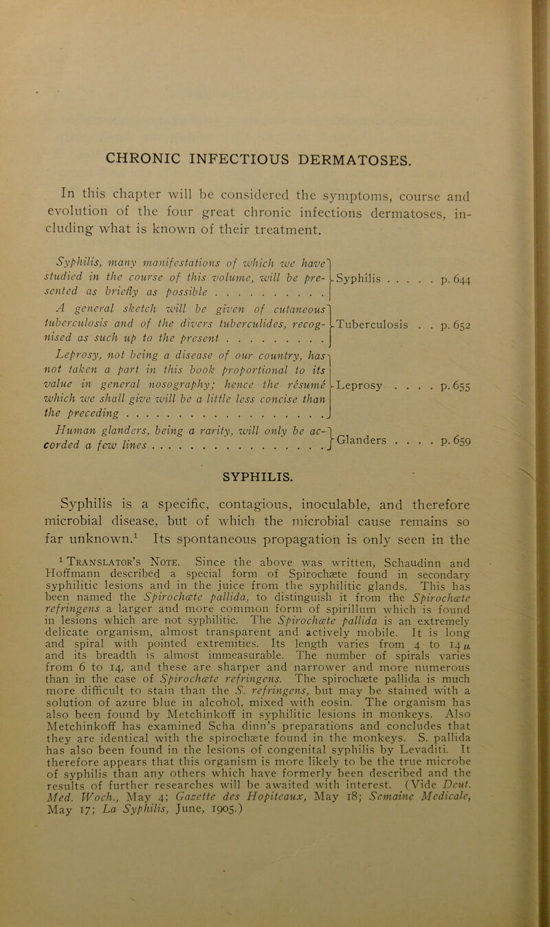 In this chapter will be consiclered thc symptoms, course and évolution of the four great chronic infections dermatoses, in- cluding what is known of their treatment. Syphilis, many manifestations of which we hâve' studied in the course of this volume, will be pré- sent cd as brieûy as possible - Syphilis p. 644 A general sketch will be given of cutaneous tuberculosis and of the divers tuberculides, recog- nised as such up to the présent Leprosy, not being a disease of our country, has not taken a part in this book proportional to its value in general nosography; hence the résumé which we shall give will be a little less concise than the preceding Tuberculosis Leprosy cor Human glanders, being a rarity, will only be ac-h 'ded a few Unes ' ) Glanders P. 652 P- 655 • P- 659 SYPHILIS. Syphilis is a spécifie, contagious, inoculable, and therefore microbial disease, but of which the microbial cause remains so far unknown.1 Its spontaneous propagation is only seen in the 1 Translatons Note. Since the above was written, Schaudinn and Hoffmann described a spécial form of Spirochæte found in secondary syphilitic lésions and in the juice from the syphilitic glands. This has been named the Spirochæte pallida, to distinguish it from the Spirochæte refringens a larger and more common form of spirillum which is found in lésions which are not syphilitic. The Spirochæte pallida is an extremely délicate organism, almost transparent and actively mobile. It is long and spiral with pointed extremities. Its length varies from 4 to 14 and its breadth is almost immeasurable. The number of spirals varies from 6 to 14, and these are sharper and narrower and more numerous than in the case of Spirochæte refringens. The spirochæte pallida is much more difficult to stain than the T. refringens, but may be stained with a solution of azuré blue in alcohol, mixed with eosin. The organism has also been found by Metchinkoff in syphilitic lésions in monkeys. Also Metchinkoff has examined Scha dinn’s préparations and concludes that they are identical with the spirochæte found in the monkeys. S. pallida has also been found in the lésions of congénital syphilis by Levaditi. It therefore appears that this organism is more likely to be the true microbe of syphilis than any others which hâve formerly been described and the results of further researches will be awaited with interest. (Vide Dcut. Med. Woch., May 4; Gazette des Hopitcaux, May 18; Semaine Medicale, May 17; La Syphilis, June, 1905.)