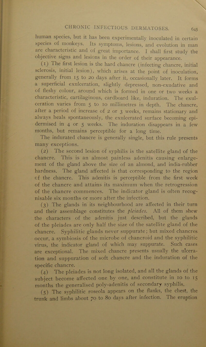 human species, but it lias been experimentally inoculated in certain species of monkeys. Its symptoms, lésions, and évolution in man are chaiacteiistic and of great importance. I shall first study the objective signs and lésions in the order of their appearance. (1) The fàrst lésion is the hard chancre (infecting chancre, initial sclerosis, initial lésion), which arises at the point of inoculation, generally from 15 to 20 days after it, occasionally later. It forms a superficial exulceration, slightly depressed, non-exudative and of fleshy colour, around which is formed in one or two weelcs a characteristic, cartilaginous, cardboard like, induration. The exul- ceration varies from 5 to 10 millimétrés in depth. The chancre, after a period of increase of 2 or 3 weeks, remains stationary and always heals spontaneously, the exulcerated surface becoming epi- dermised in 4 or 5 weeks. The induration disappears in a few months, but remains perceptible for a long time. The indurated chancre is generally single, but this rule présents many exceptions. (2) The second lésion of syphilis is the satellite gland of the chancre. This is an almost painless adenitis causing enlarge- ment of the gland above the size of an almond, and india-rubber hardness. The gland afïected is that corresponding to the région cf the chancre. This adenitis is perceptible from the first week of the chancre and attains its maximum when the rétrogression of the chancre commences. The indicator gland is often recog- nisable six months or more after the infection. (3) The glands in its neighbourhood are afïected in their turn and their assemblage constitutes the pléiades. Ail of them shew the characters of the adenitis just described, but the glands of the pléiades are only half the size of the satellite gland of the chancre. Syphilitic glands never suppurate ; but mixed chancres occur, a symbiosis of the microbe of chancroid and the syphilitic virus, the indicator gland of which may suppurate. Such cases are exceptional. The mixed chancre présents usually the ulcéra- tion and suppuration of soft chancre and the induration of the spécifie chancre. (4) The pléiades is not long isolated, and ail the glands of the subject become afïected one by one, and constitute in to to 15 months the generalised poly-adenitis of secondary syphilis. (5) The syphilitic roseola appears on the flanks, the chest, the trunk and limbs about 70 to 80 days after infection. The éruption