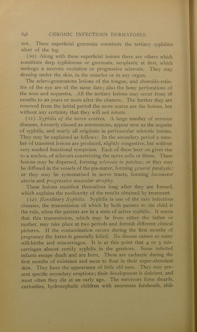 not. These superficial gummata constitute the tertiary syplnlitic ulcer of the leg. (10) Along vvitli these superficial lésions there are others which constitute deep syphilomas or gummata, neoplastic at first, which undergo a necrotic évolution or progressive sclerosis. They may develop under the skin, in the muscles or in any organ. The sclero-gummatous lésions of the tongue, and choroido-retin- itis of the eye are of the saine date; also the bony perforations of the nose -and séquestra. Ail the tertiary lésions may occur from 18 months to 20 years or more after the chancre. The further they are removed from the initial period the more scarce are the lésions, but without any certainty that they will not return. (11) Syphilis of the nerve centres. A large number of nervous diseases, formerly classed as autonomous, appear now as the sequelæ of syphilis, and nearly ail originate in perivascular sclerotic lésions. They may be explained as follows : In the secondary period a num- ber of transient lésions are produced, slightly congestive, but without very marked functional symptoms. Each of these later on gives rise to a nucléus of sclerosis constricting the nerve cells or fibres. These lésions may be dispersecl, forming sclerosis in patelles; or they may be diffused in the vessels of the pia-mater, forming general paralysis; or they may be systematised in nerve tracts, forming locomotor ataxia and progressive mnscular atrophy. These lésions manifest themselves long after they are formed, which explains the mediocrity of the results obtained by treatment. (12) Hereditary Syphilis. Syphilis is one of the rare infections diseases, the transmission of which by both parents to the child is the rule, when the parents are in a state of active syphilis. It seems that this transmission, which may be from either the father or mother, may take place at two periods and furnish different clinical pictures. If the contamination occurs during the first months of pregnancy the fœtus is generally killed. No disease causes so manv still-births and miscarriages. It is at this point that 4 or 5 mis- carriages almost certify syphilis in the genitors. Some infected infants escape death and are born. These are cachectic during the first months of existence and seem to float in their super-abundant skin. They hâve the appearance of little old men. They may pré- sent spécifie secondary éruptions ; their development is déficient, and most often they die at an early âge. The survivors form dwarfs, curiosities, hydrocéphalie children with enormous foreheads, chil-