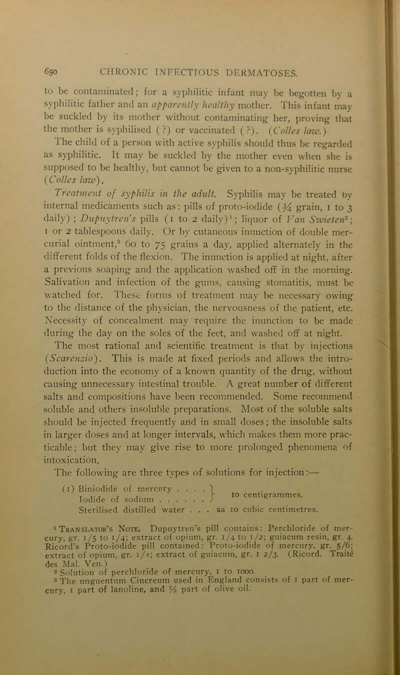 to be contaminated ; for a syphilitic infant may be begotten by a syphilitic father and an apparently hcalthy mother. This infant may be suckled by its mother without contaminating lier, proving that the motlier is syphilised ( ?) or vaccinated ( ?). (Colles law.) The child of a person with active syphilis should thus be regarded as syphilitic. It may be suckled by the mother even when she is supposed to be healthy, but cannot be given to a non-syphilitic nurse (Colles lazv). Treatment of syphilis in the adult. Syphilis may be treated by internai médicaments such as : pills of proto-iodide ( $4 grain, i to 3 daily) ; Dupuytren’s pills ( 1 to 2 daily)1; liquor of Van Swieten2 ; 1 or 2 tablespoons daily. Or by cutaneous inunction of double mer- curial ointment,3 60 to 75 grains a day, applied alternately in the different folds of the flexion. The inunction is applied at night, after a previous soaping and the application washed ofif in the morning. Salivation and infection of the gums, causing stomatitis, must be watched for. These forms of treatment may be necessary owing to the distance of the physician, the nervousness of the patient, etc. Necessity of concealment may require the inunction to be made during the day on the soles of the feet, and washed off at night. The most rational and scientific treatment is that by injections (Scarenzio). This is made at fixed periods and allows the intro- duction into the economy of a known quantity of the drug, without causing unnecessarv intestinal trouble. A great number of different salts and compositions hâve been recommended. Some recommend soluble and others insoluble préparations. Most of the soluble salts should be injected frequently and in small doses; the insoluble salts in larger doses and at longer intervals, which makes them more prac- ticable ; but they may give rise to more prolonged phenomena of intoxication. The following are three types of solutions for injection:— (1) Biniodide of mercury . 1 Translatons Note. Dupuytren’s pill contains : Perchloride of mer- cury, gr. 1/5 to 1/4; extract of opium, gr. 1/4 to 1/2; guiacum resin. gr. 4. Ricord’s Proto-iodide pill contained : Proto-iodide of mercury, gr. 5/6; extract of opium, gr. 1/4; extract of guiacum, gr. 1 2/3. (Ricord. Traité des Mal. Ven.) 2 Solution of perchloride of mercury, 1 to 1000. 3 The unguentum Cincreum used in England consists of 1 part of mer- cury, 1 part of lanoline, and Yz part of olive oil. Iodide of sodium . 10 centigrammes. Sterilised distilled water ... aa 10 cubic centimètres.